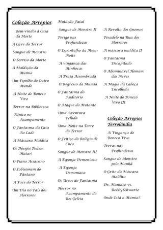 Coleção Arrepios       Mutação Fatal

                       Sangue de Monstro II      A Revolta dos Gnomos
  Bem-vindos à Casa
  da Morte             Perigo nas                Pesadelo na Rua dos
                           Profundezas               Horrores
A Cave do Terror
                       O Espantalho da Meia-     A máscara maldita II
Sangue de Monstro
                           Noite
                                                 O Fantasma
O Sorriso da Morte
                       A vingança das                Decapitado
A Maldição da              Minhocas
                                                 O Abominável Homem
    Múmia
                       A Praia Assombrada            das Neves
Um Espelho do Outro
                       O Regresso da Múmia       A Magia da Cabeça
    Mundo
                                                     Encolhida
                       O Fantasma do
A Noite do Boneco
                           Auditório             A Noite do Boneco
    Vivo
                                                     Vivo III
                       O Ataque do Mutante
Terror na Biblioteca
                       Uma Aventura
 Pânico no
    Acampamento
                           Peluda                  Coleção Arrepios
                       Uma Noite na Torre          Terrolândia
O Fantasma da Casa
                           do Terror
    Ao Lado                                        A Vingança do
                       O Feitiço do Relógio de     Boneco Vivo
A Máscara Maldita
                           Cuco
                                                 Trevas nas
Os Desejos Podem
                       Sangue de Monstro III         Profundezas
    Matar!
                       A Esponja Demoníaca       Sangue de Monstro
O Piano Assassino
                                                     pela Manhã
                       A Esponja
O Lobisomem do
                           Demoníaca             O Grito da Máscara
    Pântano
                                                     Maldita
                       Os Uivos do Fantasma
A Face do Terror
                                                 Dr. Maníaco vs.
                       Horror no                     RobbySchwartz
Um Dia no País dos
                           Acampamento do
    Horrores
                           Rei Geleia            Onde Está a Múmia?
 