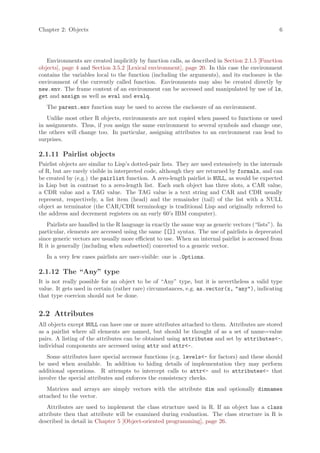 Chapter 2: Objects                                                                                6




   Environments are created implicitly by function calls, as described in Section 2.1.5 [Function
objects], page 4 and Section 3.5.2 [Lexical environment], page 20. In this case the environment
contains the variables local to the function (including the arguments), and its enclosure is the
environment of the currently called function. Environments may also be created directly by
new.env. The frame content of an environment can be accessed and manipulated by use of ls,
get and assign as well as eval and evalq.
   The parent.env function may be used to access the enclosure of an environment.
   Unlike most other R objects, environments are not copied when passed to functions or used
in assignments. Thus, if you assign the same environment to several symbols and change one,
the others will change too. In particular, assigning attributes to an environment can lead to
surprises.

2.1.11 Pairlist objects
Pairlist objects are similar to Lisp’s dotted-pair lists. They are used extensively in the internals
of R, but are rarely visible in interpreted code, although they are returned by formals, and can
be created by (e.g.) the pairlist function. A zero-length pairlist is NULL, as would be expected
in Lisp but in contrast to a zero-length list. Each such object has three slots, a CAR value,
a CDR value and a TAG value. The TAG value is a text string and CAR and CDR usually
represent, respectively, a list item (head) and the remainder (tail) of the list with a NULL
object as terminator (the CAR/CDR terminology is traditional Lisp and originally referred to
the address and decrement registers on an early 60’s IBM computer).
   Pairlists are handled in the R language in exactly the same way as generic vectors (“lists”). In
particular, elements are accessed using the same [[]] syntax. The use of pairlists is deprecated
since generic vectors are usually more efficient to use. When an internal pairlist is accessed from
R it is generally (including when subsetted) converted to a generic vector.
   In a very few cases pairlists are user-visible: one is .Options.

2.1.12 The “Any” type
It is not really possible for an object to be of “Any” type, but it is nevertheless a valid type
value. It gets used in certain (rather rare) circumstances, e.g. as.vector(x, "any"), indicating
that type coercion should not be done.


2.2 Attributes
All objects except NULL can have one or more attributes attached to them. Attributes are stored
as a pairlist where all elements are named, but should be thought of as a set of name=value
pairs. A listing of the attributes can be obtained using attributes and set by attributes<-,
individual components are accessed using attr and attr<-.
   Some attributes have special accessor functions (e.g. levels<- for factors) and these should
be used when available. In addition to hiding details of implementation they may perform
additional operations. R attempts to intercept calls to attr<- and to attributes<- that
involve the special attributes and enforces the consistency checks.
   Matrices and arrays are simply vectors with the attribute dim and optionally dimnames
attached to the vector.
   Attributes are used to implement the class structure used in R. If an object has a class
attribute then that attribute will be examined during evaluation. The class structure in R is
described in detail in Chapter 5 [Object-oriented programming], page 26.
 