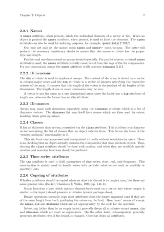 Chapter 2: Objects                                                                                7




2.2.1 Names
A names attribute, when present, labels the individual elements of a vector or list. When an
object is printed the names attribute, when present, is used to label the elements. The names
attribute can also be used for indexing purposes, for example, quantile(x)["25%"].
   One may get and set the names using names and names<- constructions. The latter will
perform the necessary consistency checks to ensure that the names attribute has the proper
type and length.
   Pairlists and one-dimensional arrays are treated specially. For pairlist objects, a virtual names
attribute is used; the names attribute is really constructed from the tags of the list components.
For one-dimensional arrays the names attribute really accesses dimnames[[1]].

2.2.2 Dimensions
The dim attribute is used to implement arrays. The content of the array is stored in a vector
in column-major order and the dim attribute is a vector of integers specifying the respective
extents of the array. R ensures that the length of the vector is the product of the lengths of the
dimensions. The length of one or more dimensions may be zero.
   A vector is not the same as a one-dimensional array since the latter has a dim attribute of
length one, whereas the former has no dim attribute.

2.2.3 Dimnames
Arrays may name each dimension separately using the dimnames attribute which is a list of
character vectors. The dimnames list may itself have names which are then used for extent
headings when printing arrays.

2.2.4 Classes
R has an elaborate class system, controlled via the class attribute. This attribute is a character
vector containing the list of classes that an object inherits from. This forms the basis of the
“generic methods” functionality in R.
    This attribute can be accessed and manipulated virtually without restriction by users. There
is no checking that an object actually contains the components that class methods expect. Thus,
altering the class attribute should be done with caution, and when they are available specific
creation and coercion functions should be preferred.

2.2.5 Time series attributes
The tsp attribute is used to hold parameters of time series, start, end, and frequency. This
construction is mainly used to handle series with periodic substructure such as monthly or
quarterly data.

2.2.6 Copying of attributes
Whether attributes should be copied when an object is altered is a complex area, but there are
some general rules (Becker, Chambers & Wilks, 1988, pp. 144–6).
   Scalar functions (those which operate element-by-element on a vector and whose output is
similar to the input) should preserve attributes (except perhaps class).
    Binary operations normally copy most attributes from the longer argument (and if they are
of the same length from both, preferring the values on the first). Here ‘most’ means all except
the names, dim and dimnames which are set appropriately by the code for the operator.
   Subsetting (other than by an empty index) generally drops all attributes except names, dim
and dimnames which are reset as appropriate. On the other hand, subassignment generally
preserves attributes even if the length is changed. Coercion drops all attributes.
 