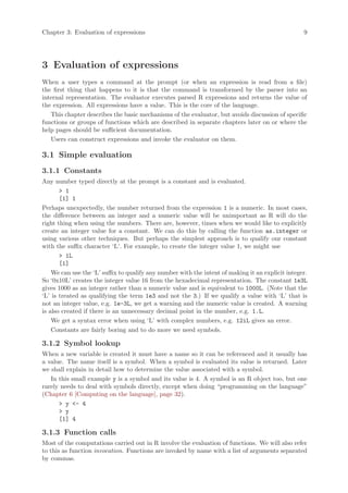 Chapter 3: Evaluation of expressions                                                               9




3 Evaluation of expressions
When a user types a command at the prompt (or when an expression is read from a file)
the first thing that happens to it is that the command is transformed by the parser into an
internal representation. The evaluator executes parsed R expressions and returns the value of
the expression. All expressions have a value. This is the core of the language.
   This chapter describes the basic mechanisms of the evaluator, but avoids discussion of specific
functions or groups of functions which are described in separate chapters later on or where the
help pages should be sufficient documentation.
   Users can construct expressions and invoke the evaluator on them.

3.1 Simple evaluation
3.1.1 Constants
Any number typed directly at the prompt is a constant and is evaluated.
       > 1
       [1] 1
Perhaps unexpectedly, the number returned from the expression 1 is a numeric. In most cases,
the difference between an integer and a numeric value will be unimportant as R will do the
right thing when using the numbers. There are, however, times when we would like to explicitly
create an integer value for a constant. We can do this by calling the function as.integer or
using various other techniques. But perhaps the simplest approach is to qualify our constant
with the suffix character ‘L’. For example, to create the integer value 1, we might use
       > 1L
       [1]
    We can use the ‘L’ suffix to qualify any number with the intent of making it an explicit integer.
So ‘0x10L’ creates the integer value 16 from the hexadecimal representation. The constant 1e3L
gives 1000 as an integer rather than a numeric value and is equivalent to 1000L. (Note that the
‘L’ is treated as qualifying the term 1e3 and not the 3.) If we qualify a value with ‘L’ that is
not an integer value, e.g. 1e-3L, we get a warning and the numeric value is created. A warning
is also created if there is an unnecessary decimal point in the number, e.g. 1.L.
    We get a syntax error when using ‘L’ with complex numbers, e.g. 12iL gives an error.
    Constants are fairly boring and to do more we need symbols.

3.1.2 Symbol lookup
When a new variable is created it must have a name so it can be referenced and it usually has
a value. The name itself is a symbol. When a symbol is evaluated its value is returned. Later
we shall explain in detail how to determine the value associated with a symbol.
   In this small example y is a symbol and its value is 4. A symbol is an R object too, but one
rarely needs to deal with symbols directly, except when doing “programming on the language”
(Chapter 6 [Computing on the language], page 32).
      > y <- 4
      > y
      [1] 4

3.1.3 Function calls
Most of the computations carried out in R involve the evaluation of functions. We will also refer
to this as function invocation. Functions are invoked by name with a list of arguments separated
by commas.
 