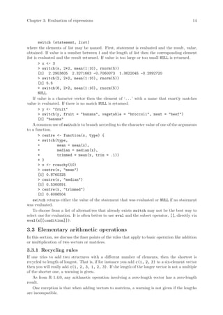 Chapter 3: Evaluation of expressions                                                              14




        switch (statement, list )
where the elements of list may be named. First, statement is evaluated and the result, value,
obtained. If value is a number between 1 and the length of list then the corresponding element
list is evaluated and the result returned. If value is too large or too small NULL is returned.
        > x <- 3
        > switch(x, 2+2, mean(1:10), rnorm(5))
        [1] 2.2903605 2.3271663 -0.7060073 1.3622045 -0.2892720
        > switch(2, 2+2, mean(1:10), rnorm(5))
        [1] 5.5
        > switch(6, 2+2, mean(1:10), rnorm(5))
        NULL
    If value is a character vector then the element of ‘...’ with a name that exactly matches
value is evaluated. If there is no match NULL is returned.
        > y <- "fruit"
        > switch(y, fruit = "banana", vegetable = "broccoli", meat = "beef")
        [1] "banana"
    A common use of switch is to branch according to the character value of one of the arguments
to a function.
        > centre <- function(x, type) {
        + switch(type,
        +          mean = mean(x),
        +          median = median(x),
        +          trimmed = mean(x, trim = .1))
        + }
        > x <- rcauchy(10)
        > centre(x, "mean")
        [1] 0.8760325
        > centre(x, "median")
        [1] 0.5360891
        > centre(x, "trimmed")
        [1] 0.6086504
    switch returns either the value of the statement that was evaluated or NULL if no statement
was evaluated.
    To choose from a list of alternatives that already exists switch may not be the best way to
select one for evaluation. It is often better to use eval and the subset operator, [[, directly via
eval(x[[condition]]).

3.3 Elementary arithmetic operations
In this section, we discuss the finer points of the rules that apply to basic operation like addition
or multiplication of two vectors or matrices.

3.3.1 Recycling rules
If one tries to add two structures with a different number of elements, then the shortest is
recycled to length of longest. That is, if for instance you add c(1, 2, 3) to a six-element vector
then you will really add c(1, 2, 3, 1, 2, 3). If the length of the longer vector is not a multiple
of the shorter one, a warning is given.
    As from R 1.4.0, any arithmetic operation involving a zero-length vector has a zero-length
result.
    One exception is that when adding vectors to matrices, a warning is not given if the lengths
are incompatible.
 