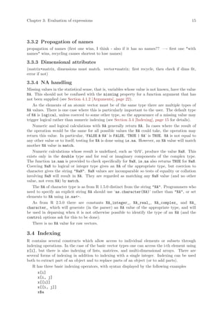 Chapter 3: Evaluation of expressions                                                             15




3.3.2 Propagation of names
propagation of names (first one wins, I think - also if it has no names?? —- first one *with
names* wins, recycling causes shortest to lose names)

3.3.3 Dimensional attributes
(matrix+matrix, dimensions must match. vector+matrix: first recycle, then check if dims fit,
error if not)

3.3.4 NA handling
Missing values in the statistical sense, that is, variables whose value is not known, have the value
NA. This should not be confused with the missing property for a function argument that has
not been supplied (see Section 4.1.2 [Arguments], page 22).
    As the elements of an atomic vector must be of the same type there are multiple types of
NA values. There is one case where this is particularly important to the user. The default type
of NA is logical, unless coerced to some other type, so the appearance of a missing value may
trigger logical rather than numeric indexing (see Section 3.4 [Indexing], page 15 for details).
    Numeric and logical calculations with NA generally return NA. In cases where the result of
the operation would be the same for all possible values the NA could take, the operation may
return this value. In particular, ‘FALSE & NA’ is FALSE, ‘TRUE | NA’ is TRUE. NA is not equal to
any other value or to itself; testing for NA is done using is.na. However, an NA value will match
another NA value in match.
    Numeric calculations whose result is undefined, such as ‘0/0’, produce the value NaN. This
exists only in the double type and for real or imaginary components of the complex type.
The function is.nan is provided to check specifically for NaN, is.na also returns TRUE for NaN.
Coercing NaN to logical or integer type gives an NA of the appropriate type, but coercion to
character gives the string "NaN". NaN values are incomparable so tests of equality or collation
involving NaN will result in NA. They are regarded as matching any NaN value (and no other
value, not even NA) by match.
    The NA of character type is as from R 1.5.0 distinct from the string "NA". Programmers who
need to specify an explicit string NA should use ‘as.character(NA)’ rather than "NA", or set
elements to NA using is.na<-.
    As from R 2.5.0 there are constants NA_integer_, NA_real_, NA_complex_ and NA_
character_ which will generate (in the parser) an NA value of the appropriate type, and will
be used in deparsing when it is not otherwise possible to identify the type of an NA (and the
control options ask for this to be done).
    There is no NA value for raw vectors.

3.4 Indexing
R contains several constructs which allow access to individual elements or subsets through
indexing operations. In the case of the basic vector types one can access the i-th element using
x[i], but there is also indexing of lists, matrices, and multi-dimensional arrays. There are
several forms of indexing in addition to indexing with a single integer. Indexing can be used
both to extract part of an object and to replace parts of an object (or to add parts).
   R has three basic indexing operators, with syntax displayed by the following examples
      x[i]
      x[i, j]
      x[[i]]
      x[[i, j]]
      x$a
 