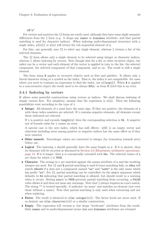 Chapter 3: Evaluation of expressions                                                           16




       x$"a"
    For vectors and matrices the [[ forms are rarely used, although they have some slight semantic
differences from the [ form (e.g. it drops any names or dimnames attribute, and that partial
matching is used for character indices). When indexing multi-dimensional structures with a
single index, x[[i]] or x[i] will return the ith sequential element of x.
    For lists, one generally uses [[ to select any single element, whereas [ returns a list of the
selected elements.
    The [[ form allows only a single element to be selected using integer or character indices,
whereas [ allows indexing by vectors. Note though that for a list or other recursive object, the
index can be a vector and each element of the vector is applied in turn to the list, the selected
component, the selected component of that component, and so on. The result is still a single
element.
    The form using $ applies to recursive objects such as lists and pairlists. It allows only a
literal character string or a symbol as the index. That is, the index is not computable: for cases
where you need to evaluate an expression to find the index, use x[[expr]]. When $ is applied
to a non-recursive object the result used to be always NULL: as from R 2.6.0 this is an error.

3.4.1 Indexing by vectors
R allows some powerful constructions using vectors as indices. We shall discuss indexing of
simple vectors first. For simplicity, assume that the expression is x[i]. Then the following
possibilities exist according to the type of i.
  • Integer. All elements of i must have the same sign. If they are positive, the elements of x
    with those index numbers are selected. If i contains negative elements, all elements except
    those indicated are selected.
    If i is positive and exceeds length(x) then the corresponding selection is NA. A negative
    out of bounds value for i causes an error.
    A special case is the zero index, which has null effects: x[0] is an empty vector and
    otherwise including zeros among positive or negative indices has the same effect as if they
    were omitted.
  • Other numeric. Non-integer values are converted to integer (by truncation towards zero)
    before use.
  • Logical. The indexing i should generally have the same length as x. If it is shorter, then
    its elements will be recycled as discussed in Section 3.3 [Elementary arithmetic operations],
    page 14. If it is longer, then x is conceptually extended with NAs. The selected values of x
    are those for which i is TRUE.
  • Character. The strings in i are matched against the names attribute of x and the resulting
    integers are used. For [[ and $ partial matching is used if exact matching fails, so x$aa will
    match x$aabb if x does not a component named "aa" and "aabb" is the only name which
    has prefix "aa". For [[, partial matching can be controlled via the exact argument which
    defaults to NA indicating that partial matching is allowed, but should result in a warning
    when it occurs. Setting exact to TRUE prevents partial matching from occurring, a FALSE
    value allows it and does not issue any warnings. Note that [ always requires an exact match.
    The string "" is treated specially: it indicates ‘no name’ and matches no element (not even
    those without a name). Note that partial matching is only used when extracting and not
    when replacing.
  • Factor. The result is identical to x[as.integer(i)]. The factor levels are never used. If
    so desired, use x[as.character(i)] or a similar construction.
  • Empty. The expression x[] returns x, but drops “irrelevant” attributes from the result.
    Only names and in multi-dimensional arrays dim and dimnames attributes are retained.
 