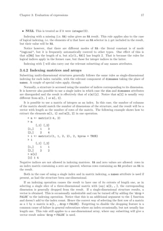 Chapter 3: Evaluation of expressions                                                              17




 • NULL. This is treated as if it were integer(0).
    Indexing with a missing (i.e. NA) value gives an NA result. This rule applies also to the case
of logical indexing, i.e. the elements of x that have an NA selector in i get included in the result,
but their value will be NA.
   Notice however, that there are different modes of NA—the literal constant is of mode
"logical", but it is frequently automatically coerced to other types. One effect of this is
that x[NA] has the length of x, but x[c(1, NA)] has length 2. That is because the rules for
logical indices apply in the former case, but those for integer indices in the latter.
   Indexing with [ will also carry out the relevant subsetting of any names attributes.

3.4.2 Indexing matrices and arrays
Subsetting multi-dimensional structures generally follows the same rules as single-dimensional
indexing for each index variable, with the relevant component of dimnames taking the place of
names. A couple of special rules apply, though:
    Normally, a structure is accessed using the number of indices corresponding to its dimension.
It is however also possible to use a single index in which case the dim and dimnames attributes
are disregarded and the result is effectively that of c(m)[i]. Notice that m[1] is usually very
different from m[1, ] or m[, 1].
    It is possible to use a matrix of integers as an index. In this case, the number of columns
of the matrix should match the number of dimensions of the structure, and the result will be a
vector with length as the number of rows of the matrix. The following example shows how to
extract the elements m[1, 1] and m[2, 2] in one operation.
      > m <- matrix(1:4, 2)
      > m
           [,1] [,2]
      [1,]    1    3
      [2,]    2    4
      > i <- matrix(c(1, 1, 2, 2), 2, byrow = TRUE)
      > i
           [,1] [,2]
      [1,]    1    1
      [2,]    2    2
      > m[i]
      [1] 1 4
Negative indices are not allowed in indexing matrices. NA and zero values are allowed: rows in
an index matrix containing a zero are ignored, whereas rows containing an NA produce an NA in
the result.
   Both in the case of using a single index and in matrix indexing, a names attribute is used if
present, as had the structure been one-dimensional.
    If an indexing operation causes the result to have one of its extents of length one, as in
selecting a single slice of a three-dimensional matrix with (say) m[2, , ], the corresponding
dimension is generally dropped from the result. If a single-dimensional structure results, a
vector is obtained. This is occasionally undesirable and can be turned off by adding the ‘drop =
FALSE’ to the indexing operation. Notice that this is an additional argument to the [ function
and doesn’t add to the index count. Hence the correct way of selecting the first row of a matrix
as a 1 by n matrix is m[1, , drop = FALSE]. Forgetting to disable the dropping feature is a
common cause of failure in general subroutines where an index occasionally, but not usually has
length one. This rule still applies to a one-dimensional array, where any subsetting will give a
vector result unless ‘drop = FALSE’ is used.
 