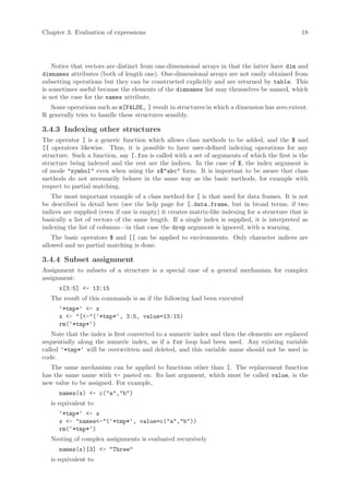 Chapter 3: Evaluation of expressions                                                            18




    Notice that vectors are distinct from one-dimensional arrays in that the latter have dim and
dimnames attributes (both of length one). One-dimensional arrays are not easily obtained from
subsetting operations but they can be constructed explicitly and are returned by table. This
is sometimes useful because the elements of the dimnames list may themselves be named, which
is not the case for the names attribute.
   Some operations such as m[FALSE, ] result in structures in which a dimension has zero extent.
R generally tries to handle these structures sensibly.

3.4.3 Indexing other structures
The operator [ is a generic function which allows class methods to be added, and the $ and
[[ operators likewise. Thus, it is possible to have user-defined indexing operations for any
structure. Such a function, say [.foo is called with a set of arguments of which the first is the
structure being indexed and the rest are the indices. In the case of $, the index argument is
of mode "symbol" even when using the x$"abc" form. It is important to be aware that class
methods do not necessarily behave in the same way as the basic methods, for example with
respect to partial matching.
   The most important example of a class method for [ is that used for data frames. It is not
be described in detail here (see the help page for [.data.frame, but in broad terms, if two
indices are supplied (even if one is empty) it creates matrix-like indexing for a structure that is
basically a list of vectors of the same length. If a single index is supplied, it is interpreted as
indexing the list of columns—in that case the drop argument is ignored, with a warning.
    The basic operators $ and [[ can be applied to environments. Only character indices are
allowed and no partial matching is done.

3.4.4 Subset assignment
Assignment to subsets of a structure is a special case of a general mechanism for complex
assignment:
      x[3:5] <- 13:15
   The result of this commands is as if the following had been executed
      ‘*tmp*‘ <- x
      x <- "[<-"(‘*tmp*‘, 3:5, value=13:15)
      rm(‘*tmp*‘)
    Note that the index is first converted to a numeric index and then the elements are replaced
sequentially along the numeric index, as if a for loop had been used. Any existing variable
called ‘*tmp*‘ will be overwritten and deleted, and this variable name should not be used in
code.
   The same mechanism can be applied to functions other than [. The replacement function
has the same name with <- pasted on. Its last argument, which must be called value, is the
new value to be assigned. For example,
      names(x) <- c("a","b")
   is equivalent to
      ‘*tmp*‘ <- x
      x <- "names<-"(‘*tmp*‘, value=c("a","b"))
      rm(‘*tmp*‘)
   Nesting of complex assignments is evaluated recursively
      names(x)[3] <- "Three"
   is equivalent to
 