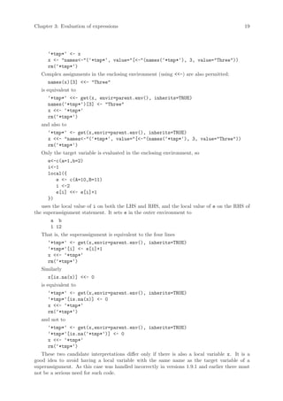 Chapter 3: Evaluation of expressions                                                        19




      ‘*tmp*‘ <- x
      x <- "names<-"(‘*tmp*‘, value="[<-"(names(‘*tmp*‘), 3, value="Three"))
      rm(‘*tmp*‘)
   Complex assignments in the enclosing environment (using <<-) are also permitted:
      names(x)[3] <<- "Three"
   is equivalent to
      ‘*tmp*‘ <<- get(x, envir=parent.env(), inherits=TRUE)
      names(‘*tmp*‘)[3] <- "Three"
      x <<- ‘*tmp*‘
      rm(‘*tmp*‘)
   and also to
      ‘*tmp*‘ <- get(x,envir=parent.env(), inherits=TRUE)
      x <<- "names<-"(‘*tmp*‘, value="[<-"(names(‘*tmp*‘), 3, value="Three"))
      rm(‘*tmp*‘)
   Only the target variable is evaluated in the enclosing environment, so
      e<-c(a=1,b=2)
      i<-1
      local({
         e <- c(A=10,B=11)
         i <-2
         e[i] <<- e[i]+1
      })
   uses the local value of i on both the LHS and RHS, and the local value of e on the RHS of
the superassignment statement. It sets e in the outer environment to
       a b
       1 12
   That is, the superassignment is equivalent to the four lines
      ‘*tmp*‘ <- get(x,envir=parent.env(), inherits=TRUE)
      ‘*tmp*‘[i] <- e[i]+1
      x <<- ‘*tmp*‘
      rm(‘*tmp*‘)
   Similarly
      x[is.na(x)] <<- 0
   is equivalent to
      ‘*tmp*‘ <- get(x,envir=parent.env(), inherits=TRUE)
      ‘*tmp*‘[is.na(x)] <- 0
      x <<- ‘*tmp*‘
      rm(‘*tmp*‘)
   and not to
      ‘*tmp*‘ <- get(x,envir=parent.env(), inherits=TRUE)
      ‘*tmp*‘[is.na(‘*tmp*‘)] <- 0
      x <<- ‘*tmp*‘
      rm(‘*tmp*‘)
   These two candidate interpretations differ only if there is also a local variable x. It is a
good idea to avoid having a local variable with the same name as the target variable of a
superassignment. As this case was handled incorrectly in versions 1.9.1 and earlier there must
not be a serious need for such code.
 
