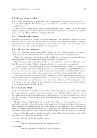 Chapter 3: Evaluation of expressions                                                             20




3.5 Scope of variables
Almost every programming language has a set of scoping rules, allowing the same name to be
used for different objects. This allows, e.g., a local variable in a function to have the same name
as a global object.
   R uses a lexical scoping model, similar to languages like Pascal. However, R is a functional
programming language and allows dynamic creation and manipulation of functions and language
objects, and has additional features reflecting this fact.

3.5.1 Global environment
The global environment is the root of the user workspace. An assignment operation from the
command line will cause the relevant object to belong to the global environment. Its enclos-
ing environment is the next environment on the search path, and so on back to the empty
environment that is the enclosure of the base environment.

3.5.2 Lexical environment
Every call to a function creates a frame which contains the local variables created in the function,
and is evaluated in an environment, which in combination creates a new environment.
   Notice the terminology: A frame is a set of variables, an environment is a nesting of frames
(or equivalently: the innermost frame plus the enclosing environment).
   Environments may be assigned to variables or be contained in other objects. However, notice
that they are not standard objects—in particular, they are not copied on assignment.
   A closure (mode "function") object will contain the environment in which it is created as
part of its definition (By default. The environment can be manipulated using environment<-).
When the function is subsequently called, its evaluation environment is created with the closure’s
environment as enclosure. Notice that this is not necessarily the environment of the caller!
   Thus, when a variable is requested inside a function, it is first sought in the evaluation envi-
ronment, then in the enclosure, the enclosure of the enclosure, etc.; once the global environment
or the environment of a package is reached, the search continues up the search path to the
environment of the base package. If the variable is not found there, the search will proceed next
to the empty environment, and will fail.

3.5.3 The call stack
Every time a function is invoked a new evaluation frame is created. At any point in time during
the computation the currently active environments are accessible through the call stack. Each
time a function is invoked a special construct called a context is created internally and is placed
on a list of contexts. When a function has finished evaluating its context is removed from the
call stack.
    Making variables defined higher up the call stack available is called dynamic scope. The
binding for a variable is then determined by the most recent (in time) definition of the variable.
This contradicts the default scoping rules in R, which use the bindings in the environment in
which the function was defined (lexical scope). Some functions, particularly those that use and
manipulate model formulas, need to simulate dynamic scope by directly accessing the call stack.
    Access to the call stack is provided through a family of functions which have names that
start with ‘sys.’. They are listed briefly below.
sys.call     Get the call for the specified context.
sys.frame
             Get the evaluation frame for the specified context.
sys.nframe
             Get the environment frame for all active contexts.
 