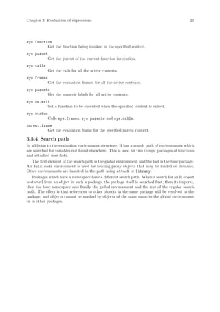Chapter 3: Evaluation of expressions                                                             21




sys.function
          Get the function being invoked in the specified context.
sys.parent
             Get the parent of the current function invocation.
sys.calls
             Get the calls for all the active contexts.
sys.frames
             Get the evaluation frames for all the active contexts.
sys.parents
          Get the numeric labels for all active contexts.
sys.on.exit
          Set a function to be executed when the specified context is exited.
sys.status
             Calls sys.frames, sys.parents and sys.calls.
parent.frame
          Get the evaluation frame for the specified parent context.

3.5.4 Search path
In addition to the evaluation environment structure, R has a search path of environments which
are searched for variables not found elsewhere. This is used for two things: packages of functions
and attached user data.
    The first element of the search path is the global environment and the last is the base package.
An Autoloads environment is used for holding proxy objects that may be loaded on demand.
Other environments are inserted in the path using attach or library.
    Packages which have a namespace have a different search path. When a search for an R object
is started from an object in such a package, the package itself is searched first, then its imports,
then the base namespace and finally the global environment and the rest of the regular search
path. The effect is that references to other objects in the same package will be resolved to the
package, and objects cannot be masked by objects of the same name in the global environment
or in other packages.
 
