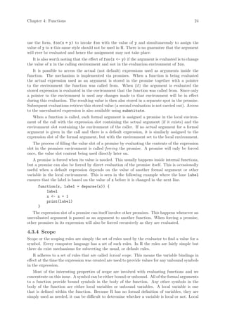 Chapter 4: Functions                                                                            24




use the form, foo(x = y) to invoke foo with the value of y and simultaneously to assign the
value of y to x this same style should not be used in R. There is no guarantee that the argument
will ever be evaluated and hence the assignment may not take place.
   It is also worth noting that the effect of foo(x <- y) if the argument is evaluated is to change
the value of x in the calling environment and not in the evaluation environment of foo.
   It is possible to access the actual (not default) expressions used as arguments inside the
function. The mechanism is implemented via promises. When a function is being evaluated
the actual expression used as an argument is stored in the promise together with a pointer
to the environment the function was called from. When (if) the argument is evaluated the
stored expression is evaluated in the environment that the function was called from. Since only
a pointer to the environment is used any changes made to that environment will be in effect
during this evaluation. The resulting value is then also stored in a separate spot in the promise.
Subsequent evaluations retrieve this stored value (a second evaluation is not carried out). Access
to the unevaluated expression is also available using substitute.
   When a function is called, each formal argument is assigned a promise in the local environ-
ment of the call with the expression slot containing the actual argument (if it exists) and the
environment slot containing the environment of the caller. If no actual argument for a formal
argument is given in the call and there is a default expression, it is similarly assigned to the
expression slot of the formal argument, but with the environment set to the local environment.
    The process of filling the value slot of a promise by evaluating the contents of the expression
slot in the promises environment is called forcing the promise. A promise will only be forced
once, the value slot content being used directly later on.
   A promise is forced when its value is needed. This usually happens inside internal functions,
but a promise can also be forced by direct evaluation of the promise itself. This is occasionally
useful when a default expression depends on the value of another formal argument or other
variable in the local environment. This is seen in the following example where the lone label
ensures that the label is based on the value of x before it is changed in the next line.
      function(x, label = deparse(x)) {
          label
          x <- x + 1
          print(label)
      }
   The expression slot of a promise can itself involve other promises. This happens whenever an
unevaluated argument is passed as an argument to another function. When forcing a promise,
other promises in its expression will also be forced recursively as they are evaluated.

4.3.4 Scope
Scope or the scoping rules are simply the set of rules used by the evaluator to find a value for a
symbol. Every computer language has a set of such rules. In R the rules are fairly simple but
there do exist mechanisms for subverting the usual, or default rules.
    R adheres to a set of rules that are called lexical scope. This means the variable bindings in
effect at the time the expression was created are used to provide values for any unbound symbols
in the expression.
   Most of the interesting properties of scope are involved with evaluating functions and we
concentrate on this issue. A symbol can be either bound or unbound. All of the formal arguments
to a function provide bound symbols in the body of the function. Any other symbols in the
body of the function are either local variables or unbound variables. A local variable is one
that is defined within the function. Because R has no formal definition of variables, they are
simply used as needed, it can be difficult to determine whether a variable is local or not. Local
 