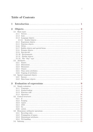 i




Table of Contents

1      Introduction . . . . . . . . . . . . . . . . . . . . . . . . . . . . . . . . . . . . . . . . . . . . . . . . . . . 1

2      Objects . . . . . . . . . . . . . . . . . . . . . . . . . . . . . . . . . . . . . . . . . . . . . . . . . . . . . . . . . 2
    2.1  Basic types . . . . . . . . . . . . . . . . . . . . . . . . . . . . . . . . . . . . . . . . . . . . . . . . . . . . . . . . . . . . . . . . . . . . . . . .   3
       2.1.1 Vectors . . . . . . . . . . . . . . . . . . . . . . . . . . . . . . . . . . . . . . . . . . . . . . . . . . . . . . . . . . . . . . . . . . . . . . .     3
       2.1.2 Lists . . . . . . . . . . . . . . . . . . . . . . . . . . . . . . . . . . . . . . . . . . . . . . . . . . . . . . . . . . . . . . . . . . . . . . . . .   3
       2.1.3 Language objects . . . . . . . . . . . . . . . . . . . . . . . . . . . . . . . . . . . . . . . . . . . . . . . . . . . . . . . . . . . . .                3
          2.1.3.1 Symbol objects . . . . . . . . . . . . . . . . . . . . . . . . . . . . . . . . . . . . . . . . . . . . . . . . . . . . . . . . . .                   4
       2.1.4 Expression objects . . . . . . . . . . . . . . . . . . . . . . . . . . . . . . . . . . . . . . . . . . . . . . . . . . . . . . . . . . . .                4
       2.1.5 Function objects . . . . . . . . . . . . . . . . . . . . . . . . . . . . . . . . . . . . . . . . . . . . . . . . . . . . . . . . . . . . . .              4
       2.1.6 NULL . . . . . . . . . . . . . . . . . . . . . . . . . . . . . . . . . . . . . . . . . . . . . . . . . . . . . . . . . . . . . . . . . . . . . . . .      4
       2.1.7 Builtin objects and special forms . . . . . . . . . . . . . . . . . . . . . . . . . . . . . . . . . . . . . . . . . . . . . .                             5
       2.1.8 Promise objects. . . . . . . . . . . . . . . . . . . . . . . . . . . . . . . . . . . . . . . . . . . . . . . . . . . . . . . . . . . . . . .              5
       2.1.9 Dot-dot-dot . . . . . . . . . . . . . . . . . . . . . . . . . . . . . . . . . . . . . . . . . . . . . . . . . . . . . . . . . . . . . . . . . .           5
       2.1.10 Environments . . . . . . . . . . . . . . . . . . . . . . . . . . . . . . . . . . . . . . . . . . . . . . . . . . . . . . . . . . . . . . .               5
       2.1.11 Pairlist objects . . . . . . . . . . . . . . . . . . . . . . . . . . . . . . . . . . . . . . . . . . . . . . . . . . . . . . . . . . . . . .             6
       2.1.12 The “Any” type . . . . . . . . . . . . . . . . . . . . . . . . . . . . . . . . . . . . . . . . . . . . . . . . . . . . . . . . . . . . .                 6
    2.2 Attributes . . . . . . . . . . . . . . . . . . . . . . . . . . . . . . . . . . . . . . . . . . . . . . . . . . . . . . . . . . . . . . . . . . . . . . . . .   6
       2.2.1 Names. . . . . . . . . . . . . . . . . . . . . . . . . . . . . . . . . . . . . . . . . . . . . . . . . . . . . . . . . . . . . . . . . . . . . . . .      7
       2.2.2 Dimensions . . . . . . . . . . . . . . . . . . . . . . . . . . . . . . . . . . . . . . . . . . . . . . . . . . . . . . . . . . . . . . . . . . .          7
       2.2.3 Dimnames . . . . . . . . . . . . . . . . . . . . . . . . . . . . . . . . . . . . . . . . . . . . . . . . . . . . . . . . . . . . . . . . . . . .          7
       2.2.4 Classes . . . . . . . . . . . . . . . . . . . . . . . . . . . . . . . . . . . . . . . . . . . . . . . . . . . . . . . . . . . . . . . . . . . . . . .     7
       2.2.5 Time series attributes . . . . . . . . . . . . . . . . . . . . . . . . . . . . . . . . . . . . . . . . . . . . . . . . . . . . . . . . .                  7
       2.2.6 Copying of attributes . . . . . . . . . . . . . . . . . . . . . . . . . . . . . . . . . . . . . . . . . . . . . . . . . . . . . . . . .                   7
    2.3 Special compound objects . . . . . . . . . . . . . . . . . . . . . . . . . . . . . . . . . . . . . . . . . . . . . . . . . . . . . . . . .                     8
       2.3.1 Factors . . . . . . . . . . . . . . . . . . . . . . . . . . . . . . . . . . . . . . . . . . . . . . . . . . . . . . . . . . . . . . . . . . . . . . .     8
       2.3.2 Data frame objects . . . . . . . . . . . . . . . . . . . . . . . . . . . . . . . . . . . . . . . . . . . . . . . . . . . . . . . . . . .                  8

3      Evaluation of expressions . . . . . . . . . . . . . . . . . . . . . . . . . . . . . . . . . . . . . 9
    3.1  Simple evaluation. . . . . . . . . . . . . . . . . . . . . . . . . . . . . . . . . . . . . . . . . . . . . . . . . . . . . . . . . . . . . . . . . . 9
       3.1.1 Constants . . . . . . . . . . . . . . . . . . . . . . . . . . . . . . . . . . . . . . . . . . . . . . . . . . . . . . . . . . . . . . . . . . . . 9
       3.1.2 Symbol lookup . . . . . . . . . . . . . . . . . . . . . . . . . . . . . . . . . . . . . . . . . . . . . . . . . . . . . . . . . . . . . . . 9
       3.1.3 Function calls . . . . . . . . . . . . . . . . . . . . . . . . . . . . . . . . . . . . . . . . . . . . . . . . . . . . . . . . . . . . . . . . 9
       3.1.4 Operators . . . . . . . . . . . . . . . . . . . . . . . . . . . . . . . . . . . . . . . . . . . . . . . . . . . . . . . . . . . . . . . . . . . 10
    3.2 Control structures . . . . . . . . . . . . . . . . . . . . . . . . . . . . . . . . . . . . . . . . . . . . . . . . . . . . . . . . . . . . . . . . 11
       3.2.1 if . . . . . . . . . . . . . . . . . . . . . . . . . . . . . . . . . . . . . . . . . . . . . . . . . . . . . . . . . . . . . . . . . . . . . . . . . . . . 12
       3.2.2 Looping . . . . . . . . . . . . . . . . . . . . . . . . . . . . . . . . . . . . . . . . . . . . . . . . . . . . . . . . . . . . . . . . . . . . . 13
       3.2.3 repeat . . . . . . . . . . . . . . . . . . . . . . . . . . . . . . . . . . . . . . . . . . . . . . . . . . . . . . . . . . . . . . . . . . . . . . . 13
       3.2.4 while . . . . . . . . . . . . . . . . . . . . . . . . . . . . . . . . . . . . . . . . . . . . . . . . . . . . . . . . . . . . . . . . . . . . . . . . 13
       3.2.5 for . . . . . . . . . . . . . . . . . . . . . . . . . . . . . . . . . . . . . . . . . . . . . . . . . . . . . . . . . . . . . . . . . . . . . . . . . . 13
       3.2.6 switch . . . . . . . . . . . . . . . . . . . . . . . . . . . . . . . . . . . . . . . . . . . . . . . . . . . . . . . . . . . . . . . . . . . . . . . 13
    3.3 Elementary arithmetic operations . . . . . . . . . . . . . . . . . . . . . . . . . . . . . . . . . . . . . . . . . . . . . . . . . 14
       3.3.1 Recycling rules . . . . . . . . . . . . . . . . . . . . . . . . . . . . . . . . . . . . . . . . . . . . . . . . . . . . . . . . . . . . . . 14
       3.3.2 Propagation of names. . . . . . . . . . . . . . . . . . . . . . . . . . . . . . . . . . . . . . . . . . . . . . . . . . . . . . . . 15
       3.3.3 Dimensional attributes. . . . . . . . . . . . . . . . . . . . . . . . . . . . . . . . . . . . . . . . . . . . . . . . . . . . . . . 15
       3.3.4 NA handling . . . . . . . . . . . . . . . . . . . . . . . . . . . . . . . . . . . . . . . . . . . . . . . . . . . . . . . . . . . . . . . . 15
    3.4 Indexing . . . . . . . . . . . . . . . . . . . . . . . . . . . . . . . . . . . . . . . . . . . . . . . . . . . . . . . . . . . . . . . . . . . . . . . . . 15
 