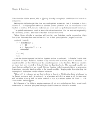 Chapter 4: Functions                                                                               25




variables must first be defined, this is typically done by having them on the left-hand side of an
assignment.
    During the evaluation process if an unbound symbol is detected then R attempts to find a
value for it. The scoping rules determine how this process proceeds. In R the environment of the
function is searched first, then its enclosure and so on until the global environment is reached.
    The global environment heads a search list of environments that are searched sequentially
for a matching symbol. The value of the first match is then used.
    When this set of rules is combined with the fact that functions can be returned as values
from other functions then some rather nice, but at first glance peculiar, properties obtain.
    A simple example:
       f <- function() {
            y <- 10
            g <- function(x) x + y
            return(g)
       }
       h <- f()
       h(3)
    A rather interesting question is what happens when h is evaluated. To describe this we need
a bit more notation. Within a function body variables can be bound, local or unbound. The
bound variables are those that match the formal arguments to the function. The local variables
are those that were created or defined within the function body. The unbound variables are
those that are neither local nor bound. When a function body is evaluated there is no problem
determining values for local variables or for bound variables. Scoping rules determine how the
language will find values for the unbound variables.
    When h(3) is evaluated we see that its body is that of g. Within that body x is bound to
the formal argument and y is unbound. In a language with lexical scope x will be associated
with the value 3 and y with the value 10 local to f so h(3) should return the value 13. In R
this is indeed what happens.
    In S, because of the different scoping rules one will get an error indicating that y is not found,
unless there is a variable y in your workspace in which case its value will be used.
 