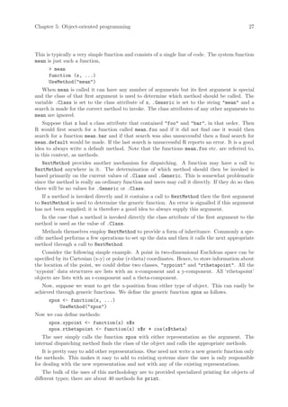 Chapter 5: Object-oriented programming                                                          27




This is typically a very simple function and consists of a single line of code. The system function
mean is just such a function,
      > mean
      function (x, ...)
      UseMethod("mean")
   When mean is called it can have any number of arguments but its first argument is special
and the class of that first argument is used to determine which method should be called. The
variable .Class is set to the class attribute of x, .Generic is set to the string "mean" and a
search is made for the correct method to invoke. The class attributes of any other arguments to
mean are ignored.
    Suppose that x had a class attribute that contained "foo" and "bar", in that order. Then
R would first search for a function called mean.foo and if it did not find one it would then
search for a function mean.bar and if that search was also unsuccessful then a final search for
mean.default would be made. If the last search is unsuccessful R reports an error. It is a good
idea to always write a default method. Note that the functions mean.foo etc. are referred to,
in this context, as methods.
   NextMethod provides another mechanism for dispatching. A function may have a call to
NextMethod anywhere in it. The determination of which method should then be invoked is
based primarily on the current values of .Class and .Generic. This is somewhat problematic
since the method is really an ordinary function and users may call it directly. If they do so then
there will be no values for .Generic or .Class.
   If a method is invoked directly and it contains a call to NextMethod then the first argument
to NextMethod is used to determine the generic function. An error is signalled if this argument
has not been supplied; it is therefore a good idea to always supply this argument.
  In the case that a method is invoked directly the class attribute of the first argument to the
method is used as the value of .Class.
    Methods themselves employ NextMethod to provide a form of inheritance. Commonly a spe-
cific method performs a few operations to set up the data and then it calls the next appropriate
method through a call to NextMethod.
   Consider the following simple example. A point in two-dimensional Euclidean space can be
specified by its Cartesian (x-y) or polar (r-theta) coordinates. Hence, to store information about
the location of the point, we could define two classes, "xypoint" and "rthetapoint". All the
‘xypoint’ data structures are lists with an x-component and a y-component. All ‘rthetapoint’
objects are lists with an r-component and a theta-component.
   Now, suppose we want to get the x-position from either type of object. This can easily be
achieved through generic functions. We define the generic function xpos as follows.
      xpos <- function(x, ...)
          UseMethod("xpos")
Now we can define methods:
      xpos.xypoint <- function(x) x$x
      xpos.rthetapoint <- function(x) x$r * cos(x$theta)
   The user simply calls the function xpos with either representation as the argument. The
internal dispatching method finds the class of the object and calls the appropriate methods.
    It is pretty easy to add other representations. One need not write a new generic function only
the methods. This makes it easy to add to existing systems since the user is only responsible
for dealing with the new representation and not with any of the existing representations.
    The bulk of the uses of this methodology are to provided specialized printing for objects of
different types; there are about 40 methods for print.
 