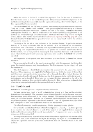 Chapter 5: Object-oriented programming                                                          29




    When the method is invoked it is called with arguments that are the same in number and
have the same names as in the call to the generic. They are matched to the arguments of the
method according to the standard R rules for argument matching. However the object, i.e. the
first argument has been evaluated.
    The call to UseMethod has the effect of placing some special objects in the evaluation frame.
They are .Class, .Generic and .Method. These special objects are used to by R to handle
the method dispatch and inheritance. .Class is the class of the object, .Generic is the name
of the generic function and .Method is the name of the method currently being invoked. If the
method was invoked through one of the internal interfaces then there may also be an object
called .Group. This will be described in Section Section 5.6 [Group methods], page 30. After
the initial call to UseMethod these special variables, not the object itself, control the selection
of subsequent methods.
   The body of the method is then evaluated in the standard fashion. In particular variable
look-up in the body follows the rules for the method. So if the method has an associated
environment then that is used. In effect we have replaced the call to the generic by a call to the
method. Any local assignments in the frame of the generic will be carried forward into the call
to the method. Use of this feature is discouraged. It is important to realize that control will
never return to the generic and hence any expressions after a call to UseMethod will never be
executed.
   Any arguments to the generic that were evaluated prior to the call to UseMethod remain
evaluated.
   The arguments in the call to the generic are rematched with the arguments for the method
using the standard argument matching mechanism. The first argument, i.e. the object, will have
been evaluated.
   If the first argument to UseMethod is not supplied it is assumed to be the name of the current
function. If two arguments are supplied to UseMethod then the first is the name of the method
and the second is assumed to be the object that will be dispatched on. It is evaluated so that the
required method can be determined. In this case the first argument in the call to the generic is
not evaluated and is discarded. There is no way to change the other arguments in the call to the
method these remain as they were in the call to the generic. This is in contrast to NextMethod
where the arguments in the call to the next method can be altered.

5.5 NextMethod
NextMethod is used to provide a simple inheritance mechanism.
   Methods invoked as a result of a call to NextMethod behave as if they had been invoked
from the previous method. The arguments to the inherited method are in the same order and
have the same names as the call to the current method. This means that they are the same
as for the call to the generic. However, the expressions for the arguments are the names of the
corresponding formal arguments of the current method. Thus the arguments will have values
that correspond to their value at the time NextMethod was invoked.
   Unevaluated arguments remain unevaluated. Missing arguments remain missing.
    The syntax for a call to NextMethod is NextMethod(generic, object, ...). If the generic
is not supplied the value of .Generic is used. If the object is not supplied the first argument
in the call to the current method is used. Values in the ‘...’ argument are used to modify the
arguments of the next method.
    It is important to realize that the choice of the next method depends on the current values
of .Generic and .Class and not on the object. So changing the object in a call to NextMethod
affects the arguments received by the next method but does not affect the choice of the next
method.
 