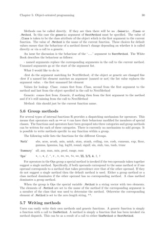Chapter 5: Object-oriented programming                                                         30




   Methods can be called directly. If they are then there will be no .Generic, .Class or
.Method. In this case the generic argument of NextMethod must be specified. The value of
.Class is taken to be the class attribute of the object which is the first argument to the current
function. The value of .Method is the name of the current function. These choices for default
values ensure that the behaviour of a method doesn’t change depending on whether it is called
directly or via a call to a generic.
  An issue for discussion is the behaviour of the ‘...’ argument to NextMethod. The White
Book describes the behaviour as follows:
  - named arguments replace the corresponding arguments in the call to the current method.
Unnamed arguments go at the start of the argument list.
   What I would like to do is:
    -first do the argument matching for NextMethod; -if the object or generic are changed fine
-first if a named list element matches an argument (named or not) the list value replaces the
argument value. - the first unnamed list element
  Values for lookup: Class: comes first from .Class, second from the first argument to the
method and last from the object specified in the call to NextMethod
   Generic: comes first from .Generic, if nothing then from the first argument to the method
and if it’s still missing from the call to NextMethod
   Method: this should just be the current function name.

5.6 Group methods
For several types of internal functions R provides a dispatching mechanism for operators. This
means that operators such as == or < can have their behaviour modified for members of special
classes. The functions and operators have been grouped into three categories and group methods
can be written for each of these categories. There is currently no mechanism to add groups. It
is possible to write methods specific to any function within a group.
   The following table lists the functions for the different Groups.
‘Math’      abs, acos, acosh, asin, asinh, atan, atanh, ceiling, cos, cosh, cumsum, exp, floor,
            gamma, lgamma, log, log10, round, signif, sin, sinh, tan, tanh, trunc
‘Summary’   all, any, max, min, prod, range, sum
‘Ops’       +, -, *, /, ^, < , >, <=, >=, !=, ==, %%, %/%, &, |, !
   For operators in the Ops group a special method is invoked if the two operands taken together
suggest a single method. Specifically, if both operands correspond to the same method or if one
operand corresponds to a method that takes precedence over that of the other operand. If they
do not suggest a single method then the default method is used. Either a group method or a
class method dominates if the other operand has no corresponding method. A class method
dominates a group method.
   When the group is Ops the special variable .Method is a string vector with two elements.
The elements of .Method are set to the name of the method if the corresponding argument is
a member of the class that was used to determine the method. Otherwise the corresponding
element of .Method is set to the zero length string, "".

5.7 Writing methods
Users can easily write their own methods and generic functions. A generic function is simply
a function with a call to UseMethod. A method is simply a function that has been invoked via
method dispatch. This can be as a result of a call to either UseMethod or NextMethod.
 