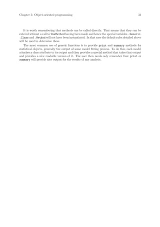 Chapter 5: Object-oriented programming                                                         31




   It is worth remembering that methods can be called directly. That means that they can be
entered without a call to UseMethod having been made and hence the special variables .Generic,
.Class and .Method will not have been instantiated. In that case the default rules detailed above
will be used to determine these.
   The most common use of generic functions is to provide print and summary methods for
statistical objects, generally the output of some model fitting process. To do this, each model
attaches a class attribute to its output and then provides a special method that takes that output
and provides a nice readable version of it. The user then needs only remember that print or
summary will provide nice output for the results of any analysis.
 