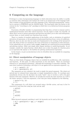 Chapter 6: Computing on the language                                                               32




6 Computing on the language
R belongs to a class of programming languages in which subroutines have the ability to modify
or construct other subroutines and evaluate the result as an integral part of the language itself.
This is similar to Lisp and Scheme and other languages of the “functional programming” variety,
but in contrast to FORTRAN and the ALGOL family. The Lisp family takes this feature to the
extreme by the “everything is a list” paradigm in which there is no distinction between programs
and data.
    R presents a friendlier interface to programming than Lisp does, at least to someone used to
mathematical formulas and C-like control structures, but the engine is really very Lisp-like. R
allows direct access to parsed expressions and functions and allows you to alter and subsequently
execute them, or create entirely new functions from scratch.
    There is a number of standard applications of this facility, such as calculation of analytical
derivatives of expressions, or the generation of polynomial functions from a vector of coefficients.
However, there are also uses that are much more fundamental to the workings of the interpreted
part of R. Some of these are essential to the reuse of functions as components in other functions,
as the (admittedly not very pretty) calls to model.frame that are constructed in several modeling
and plotting routines. Other uses simply allow elegant interfaces to useful functionality. As an
example, consider the curve function, which allows you to draw the graph of a function given
as an expression like sin(x) or the facilities for plotting mathematical expressions.
    In this chapter, we give an introduction to the set of facilities that are available for computing
on the language.

6.1 Direct manipulation of language objects
There are three kinds of language objects that are available for modification, calls, expressions,
and functions. At this point, we shall concentrate on the call objects. These are sometimes
referred to as “unevaluated expressions”, although this terminology is somewhat confusing. The
most direct method of obtaining a call object is to use quote with an expression argument, e.g.,
       > e1 <- quote(2 + 2)
       > e2 <- quote(plot(x, y))
    The arguments are not evaluated, the result is simply the parsed argument. The objects e1
and e2 may be evaluated later using eval, or simply manipulated as data. It is perhaps most
immediately obvious why the e2 object has mode "call", since it involves a call to the plot
function with some arguments. However, e1 actually has exactly the same structure as a call to
the binary operator + with two arguments, a fact that gets clearly displayed by the following
       > quote("+"(2, 2))
       2 + 2
    The components of a call object are accessed using a list-like syntax, and may in fact be
converted to and from lists using as.list and as.call
       > e2[[1]]
       plot
       > e2[[2]]
       x
       > e2[[3]]
       y
    When keyword argument matching is used, the keywords can be used as list tags:
       > e3 <- quote(plot(x = age, y = weight))
       > e3$x
       age
 