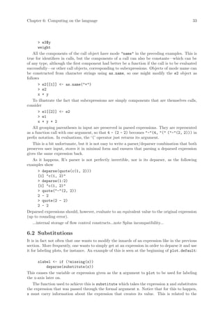 Chapter 6: Computing on the language                                                           33




      > e3$y
      weight
    All the components of the call object have mode "name" in the preceding examples. This is
true for identifiers in calls, but the components of a call can also be constants—which can be
of any type, although the first component had better be a function if the call is to be evaluated
successfully—or other call objects, corresponding to subexpressions. Objects of mode name can
be constructed from character strings using as.name, so one might modify the e2 object as
follows
      > e2[[1]] <- as.name("+")
      > e2
      x + y
   To illustrate the fact that subexpressions are simply components that are themselves calls,
consider
      > e1[[2]] <- e2
      > e1
      x + y + 2
   All grouping parentheses in input are preserved in parsed expressions. They are represented
as a function call with one argument, so that 4 - (2 - 2) becomes "-"(4, "(" ("-"(2, 2))) in
prefix notation. In evaluations, the ‘(’ operator just returns its argument.
   This is a bit unfortunate, but it is not easy to write a parser/deparser combination that both
preserves user input, stores it in minimal form and ensures that parsing a deparsed expression
gives the same expression back.
   As it happens, R’s parser is not perfectly invertible, nor is its deparser, as the following
examples show
      > deparse(quote(c(1, 2)))
      [1] "c(1, 2)"
      > deparse(1:2)
      [1] "c(1, 2)"
      > quote("-"(2, 2))
      2 - 2
      > quote(2 - 2)
      2 - 2
Deparsed expressions should, however, evaluate to an equivalent value to the original expression
(up to rounding error).
   ...internal storage of flow control constructs...note Splus incompatibility...

6.2 Substitutions
It is in fact not often that one wants to modify the innards of an expression like in the previous
section. More frequently, one wants to simply get at an expression in order to deparse it and use
it for labeling plots, for instance. An example of this is seen at the beginning of plot.default:

      xlabel <- if (!missing(x))
          deparse(substitute(x))
This causes the variable or expression given as the x argument to plot to be used for labeling
the x-axis later on.
   The function used to achieve this is substitute which takes the expression x and substitutes
the expression that was passed through the formal argument x. Notice that for this to happen,
x must carry information about the expression that creates its value. This is related to the
 