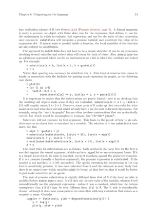 Chapter 6: Computing on the language                                                             34




lazy evaluation scheme of R (see Section 2.1.8 [Promise objects], page 5). A formal argument
is really a promise, an object with three slots, one for the expression that defines it, one for
the environment in which to evaluate that expression, and one for the value of that expression
once evaluated. substitute will recognize a promise variable and substitute the value of its
expression slot. If substitute is invoked inside a function, the local variables of the function
are also subject to substitution.
    The argument to substitute does not have to be a simple identifier, it can be an expression
involving several variables and substitution will occur for each of these. Also, substitute has
an additional argument which can be an environment or a list in which the variables are looked
up. For example:
        > substitute(a + b, list(a = 1, b = quote(x)))
        1 + x
    Notice that quoting was necessary to substitute the x. This kind of construction comes in
handy in connection with the facilities for putting math expression in graphs, as the following
case shows
        > plot(0)
        > for (i in 1:4)
        +   text(1, 0.2 * i,
        +         substitute(x[ix] == y, list(ix = i, y = pnorm(i))))
    It is important to realize that the substitutions are purely lexical; there is no checking that
the resulting call objects make sense if they are evaluated. substitute(x <- x + 1, list(x =
2)) will happily return 2 <- 2 + 1. However, some parts of R make up their own rules for what
makes sense and what does not and might actually have a use for such ill-formed expressions. For
example, using the “math in graphs” feature often involves constructions that are syntactically
correct, but which would be meaningless to evaluate, like ‘{}>=40*" years"’.
    Substitute will not evaluate its first argument. This leads to the puzzle of how to do sub-
stitutions on an object that is contained in a variable. The solution is to use substitute once
more, like this
        > expr <- quote(x + y)
        > substitute(substitute(e, list(x = 3)), list(e = expr))
        substitute(x + y, list(x = 3))
        > eval(substitute(substitute(e, list(x = 3)), list(e = expr)))
        3 + y
    The exact rules for substitutions are as follows: Each symbol in the parse tree for the first is
matched against the second argument, which can be a tagged list or an environment frame. If it
is a simple local object, its value is inserted, except if matching against the global environment.
If it is a promise (usually a function argument), the promise expression is substituted. If the
symbol is not matched, it is left untouched. The special exception for substituting at the top
level is admittedly peculiar. It has been inherited from S and the rationale is most likely that
there is no control over which variables might be bound at that level so that it would be better
to just make substitute act as quote.
    The rule of promise substitution is slightly different from that of S if the local variable is
modified before substitute is used. R will then use the new value of the variable, whereas S will
unconditionally use the argument expression—unless it was a constant, which has the curious
consequence that f((1)) may be very different from f(1) in S. The R rule is considerably
cleaner, although it does have consequences in connection with lazy evaluation that comes as a
surprise to some. Consider
        logplot <- function(y, ylab = deparse(substitute(y))) {
            y <- log(y)
            plot(y, ylab = ylab)
 