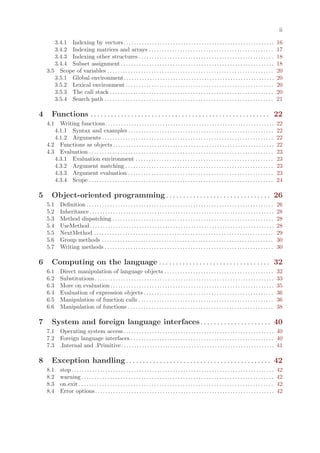 ii

       3.4.1 Indexing by vectors . . . . . . . . . . . . . . . . . . . . . . . . . . . . . . . . . . . . . . . . . . . . . . . . . . . . . . . . . .                            16
       3.4.2 Indexing matrices and arrays . . . . . . . . . . . . . . . . . . . . . . . . . . . . . . . . . . . . . . . . . . . . . . . .                                       17
       3.4.3 Indexing other structures . . . . . . . . . . . . . . . . . . . . . . . . . . . . . . . . . . . . . . . . . . . . . . . . . . . .                                  18
       3.4.4 Subset assignment . . . . . . . . . . . . . . . . . . . . . . . . . . . . . . . . . . . . . . . . . . . . . . . . . . . . . . . . . . .                            18
    3.5 Scope of variables . . . . . . . . . . . . . . . . . . . . . . . . . . . . . . . . . . . . . . . . . . . . . . . . . . . . . . . . . . . . . . . .                      20
       3.5.1 Global environment. . . . . . . . . . . . . . . . . . . . . . . . . . . . . . . . . . . . . . . . . . . . . . . . . . . . . . . . . .                              20
       3.5.2 Lexical environment . . . . . . . . . . . . . . . . . . . . . . . . . . . . . . . . . . . . . . . . . . . . . . . . . . . . . . . . .                              20
       3.5.3 The call stack . . . . . . . . . . . . . . . . . . . . . . . . . . . . . . . . . . . . . . . . . . . . . . . . . . . . . . . . . . . . . . .                       20
       3.5.4 Search path . . . . . . . . . . . . . . . . . . . . . . . . . . . . . . . . . . . . . . . . . . . . . . . . . . . . . . . . . . . . . . . . .                      21

4      Functions . . . . . . . . . . . . . . . . . . . . . . . . . . . . . . . . . . . . . . . . . . . . . . . . . . . . . 22
    4.1  Writing functions . . . . . . . . . . . . . . . . . . . . . . . . . . . . . . . . . . . . . . . . . . . . . . . . . . . . . . . . . . . . . . . . .                    22
       4.1.1 Syntax and examples . . . . . . . . . . . . . . . . . . . . . . . . . . . . . . . . . . . . . . . . . . . . . . . . . . . . . . . .                                22
       4.1.2 Arguments . . . . . . . . . . . . . . . . . . . . . . . . . . . . . . . . . . . . . . . . . . . . . . . . . . . . . . . . . . . . . . . . . .                      22
    4.2 Functions as objects . . . . . . . . . . . . . . . . . . . . . . . . . . . . . . . . . . . . . . . . . . . . . . . . . . . . . . . . . . . . . .                        22
    4.3 Evaluation . . . . . . . . . . . . . . . . . . . . . . . . . . . . . . . . . . . . . . . . . . . . . . . . . . . . . . . . . . . . . . . . . . . . . . .                23
       4.3.1 Evaluation environment . . . . . . . . . . . . . . . . . . . . . . . . . . . . . . . . . . . . . . . . . . . . . . . . . . . . .                                   23
       4.3.2 Argument matching . . . . . . . . . . . . . . . . . . . . . . . . . . . . . . . . . . . . . . . . . . . . . . . . . . . . . . . . .                                23
       4.3.3 Argument evaluation . . . . . . . . . . . . . . . . . . . . . . . . . . . . . . . . . . . . . . . . . . . . . . . . . . . . . . . .                                23
       4.3.4 Scope . . . . . . . . . . . . . . . . . . . . . . . . . . . . . . . . . . . . . . . . . . . . . . . . . . . . . . . . . . . . . . . . . . . . . . .                24

5      Object-oriented programming . . . . . . . . . . . . . . . . . . . . . . . . . . . . . . . 26
    5.1      Definition . . . . . . . . . . . . . . . . . . . . . . . . . . . . . . . . . . . . . . . . . . . . . . . . . . . . . . . . . . . . . . . . . . . . . . . .         26
    5.2      Inheritance . . . . . . . . . . . . . . . . . . . . . . . . . . . . . . . . . . . . . . . . . . . . . . . . . . . . . . . . . . . . . . . . . . . . . . .          28
    5.3      Method dispatching . . . . . . . . . . . . . . . . . . . . . . . . . . . . . . . . . . . . . . . . . . . . . . . . . . . . . . . . . . . . . .                     28
    5.4      UseMethod . . . . . . . . . . . . . . . . . . . . . . . . . . . . . . . . . . . . . . . . . . . . . . . . . . . . . . . . . . . . . . . . . . . . . . .            28
    5.5      NextMethod . . . . . . . . . . . . . . . . . . . . . . . . . . . . . . . . . . . . . . . . . . . . . . . . . . . . . . . . . . . . . . . . . . . . .               29
    5.6      Group methods . . . . . . . . . . . . . . . . . . . . . . . . . . . . . . . . . . . . . . . . . . . . . . . . . . . . . . . . . . . . . . . . . .                  30
    5.7      Writing methods . . . . . . . . . . . . . . . . . . . . . . . . . . . . . . . . . . . . . . . . . . . . . . . . . . . . . . . . . . . . . . . . .                  30

6      Computing on the language . . . . . . . . . . . . . . . . . . . . . . . . . . . . . . . . . 32
    6.1      Direct manipulation of language objects . . . . . . . . . . . . . . . . . . . . . . . . . . . . . . . . . . . . . . . . . .                                        32
    6.2      Substitutions . . . . . . . . . . . . . . . . . . . . . . . . . . . . . . . . . . . . . . . . . . . . . . . . . . . . . . . . . . . . . . . . . . . . .            33
    6.3      More on evaluation . . . . . . . . . . . . . . . . . . . . . . . . . . . . . . . . . . . . . . . . . . . . . . . . . . . . . . . . . . . . . . .                   35
    6.4      Evaluation of expression objects . . . . . . . . . . . . . . . . . . . . . . . . . . . . . . . . . . . . . . . . . . . . . . . . . .                               36
    6.5      Manipulation of function calls . . . . . . . . . . . . . . . . . . . . . . . . . . . . . . . . . . . . . . . . . . . . . . . . . . . .                             36
    6.6      Manipulation of functions . . . . . . . . . . . . . . . . . . . . . . . . . . . . . . . . . . . . . . . . . . . . . . . . . . . . . . . .                          38

7      System and foreign language interfaces. . . . . . . . . . . . . . . . . . . . . 40
    7.1      Operating system access . . . . . . . . . . . . . . . . . . . . . . . . . . . . . . . . . . . . . . . . . . . . . . . . . . . . . . . . . . 40
    7.2      Foreign language interfaces . . . . . . . . . . . . . . . . . . . . . . . . . . . . . . . . . . . . . . . . . . . . . . . . . . . . . . . 40
    7.3      .Internal and .Primitive. . . . . . . . . . . . . . . . . . . . . . . . . . . . . . . . . . . . . . . . . . . . . . . . . . . . . . . . . . . 41

8      Exception handling . . . . . . . . . . . . . . . . . . . . . . . . . . . . . . . . . . . . . . . . . . . 42
    8.1      stop . . . . . . . . . . . . . . . . . . . . . . . . . . . . . . . . . . . . . . . . . . . . . . . . . . . . . . . . . . . . . . . . . . . . . . . . . . . . . .   42
    8.2      warning . . . . . . . . . . . . . . . . . . . . . . . . . . . . . . . . . . . . . . . . . . . . . . . . . . . . . . . . . . . . . . . . . . . . . . . . . .        42
    8.3      on.exit . . . . . . . . . . . . . . . . . . . . . . . . . . . . . . . . . . . . . . . . . . . . . . . . . . . . . . . . . . . . . . . . . . . . . . . . . . .      42
    8.4      Error options . . . . . . . . . . . . . . . . . . . . . . . . . . . . . . . . . . . . . . . . . . . . . . . . . . . . . . . . . . . . . . . . . . . . .            42
 