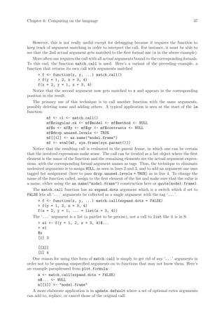 Chapter 6: Computing on the language                                                             37




   However, this is not really useful except for debugging because it requires the function to
keep track of argument matching in order to interpret the call. For instance, it must be able to
see that the 2nd actual argument gets matched to the first formal one (x in the above example).
   More often one requires the call with all actual arguments bound to the corresponding formals.
To this end, the function match.call is used. Here’s a variant of the preceding example, a
function that returns its own call with arguments matched
       > f <- function(x, y, ...) match.call()
       > f(y = 1, 2, z = 3, 4)
       f(x = 2, y = 1, z = 3, 4)
   Notice that the second argument now gets matched to x and appears in the corresponding
position in the result.
   The primary use of this technique is to call another function with the same arguments,
possibly deleting some and adding others. A typical application is seen at the start of the lm
function:
           mf <- cl <- match.call()
           mf$singular.ok <- mf$model <- mf$method <- NULL
           mf$x <- mf$y <- mf$qr <- mf$contrasts <- NULL
           mf$drop.unused.levels <- TRUE
           mf[[1]] <- as.name("model.frame")
           mf <- eval(mf, sys.frame(sys.parent()))
   Notice that the resulting call is evaluated in the parent frame, in which one can be certain
that the involved expressions make sense. The call can be treated as a list object where the first
element is the name of the function and the remaining elements are the actual argument expres-
sions, with the corresponding formal argument names as tags. Thus, the technique to eliminate
undesired arguments is to assign NULL, as seen in lines 2 and 3, and to add an argument one uses
tagged list assignment (here to pass drop.unused.levels = TRUE) as in line 4. To change the
name of the function called, assign to the first element of the list and make sure that the value is
a name, either using the as.name("model.frame") construction here or quote(model.frame).
   The match.call function has an expand.dots argument which is a switch which if set to
FALSE lets all ‘...’ arguments be collected as a single argument with the tag ‘...’.
       > f <- function(x, y, ...) match.call(expand.dots = FALSE)
       > f(y = 1, 2, z = 3, 4)
       f(x = 2, y = 1, ... = list(z = 3, 4))
   The ‘...’ argument is a list (a pairlist to be precise), not a call to list like it is in S:
       > e1 <- f(y = 1, 2, z = 3, 4)$...
       > e1
       $z
       [1] 3

      [[2]]
      [1] 4
   One reason for using this form of match.call is simply to get rid of any ‘...’ arguments in
order not to be passing unspecified arguments on to functions that may not know them. Here’s
an example paraphrased from plot.formula:
      m <- match.call(expand.dots = FALSE)
      m$... <- NULL
      m[[1]] <- "model.frame"
   A more elaborate application is in update.default where a set of optional extra arguments
can add to, replace, or cancel those of the original call:
 
