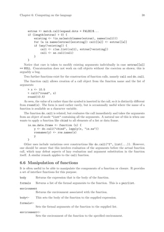 Chapter 6: Computing on the language                                                                 38




       extras <- match.call(expand.dots = FALSE)$...
       if (length(extras) > 0) {
           existing <- !is.na(match(names(extras), names(call)))
           for (a in names(extras)[existing]) call[[a]] <- extras[[a]]
           if (any(!existing)) {
               call <- c(as.list(call), extras[!existing])
               call <- as.call(call)
           }
       }
   Notice that care is taken to modify existing arguments individually in case extras[[a]]
== NULL. Concatenation does not work on call objects without the coercion as shown; this is
arguably a bug.
   Two further functions exist for the construction of function calls, namely call and do.call.
   The function call allows creation of a call object from the function name and the list of
arguments
       > x <- 10.5
       > call("round", x)
       round(10.5)
   As seen, the value of x rather than the symbol is inserted in the call, so it is distinctly different
from round(x). The form is used rather rarely, but is occasionally useful where the name of a
function is available as a character variable.
   The function do.call is related, but evaluates the call immediately and takes the arguments
from an object of mode "list" containing all the arguments. A natural use of this is when one
wants to apply a function like cbind to all elements of a list or data frame.
       is.na.data.frame <- function (x) {
           y <- do.call("cbind", lapply(x, "is.na"))
           rownames(y) <- row.names(x)
           y
       }
    Other uses include variations over constructions like do.call("f", list(...)). However,
one should be aware that this involves evaluation of the arguments before the actual function
call, which may defeat aspects of lazy evaluation and argument substitution in the function
itself. A similar remark applies to the call function.

6.6 Manipulation of functions
It is often useful to be able to manipulate the components of a function or closure. R provides
a set of interface functions for this purpose.
body         Returns the expression that is the body of the function.
formals      Returns a list of the formal arguments to the function. This is a pairlist.
environment
          Returns the environment associated with the function.
body<-       This sets the body of the function to the supplied expression.
formals<-
             Sets the formal arguments of the function to the supplied list.
environment<-
          Sets the environment of the function to the specified environment.
 