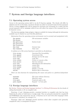 Chapter 7: System and foreign language interfaces                                                40




7 System and foreign language interfaces

7.1 Operating system access
Access to the operating system shell is via the R function system. The details will differ by
platform (see the on-line help), and about all that can safely be assumed is that the first argument
will be a string command that will be passed for execution (not necessarily by a shell) and the
second argument will be internal which if true will collect the output of the command into an
R character vector.
   The functions system.time and proc.time are available for timing (although the information
available may be limited on non-Unix-like platforms).
   Information from the operating system environment can be accessed and manipulated with
      Sys.getenv                      OS environment variables
      Sys.putenv
      Sys.getlocale                   System locale
      Sys.putlocale
      Sys.localeconv
      Sys.time                        Current time
      Sys.timezone                    Time zone
   A uniform set of file access functions is provided on all platforms:
      file.access                     Ascertain File Accessibility
      file.append                     Concatenate files
      file.choose                     Prompt user for file name
      file.copy                       Copy files
      file.create                     Create or truncate a files
      file.exists                     Test for existence
      file.info                       Miscellaneous file information
      file.remove                     remove files
      file.rename                     rename files
      file.show                       Display a text file
      unlink                          Remove files or directories.
  There are also functions for manipulating file names and paths in a platform-independent
way.
      basename                        File name without directory
      dirname                         Directory name
      file.path                       Construct path to file
      path.expand                     Expand ~ in Unix path

7.2 Foreign language interfaces
See Section “System and foreign language interfaces” in Writing R Extensions for the details of
adding functionality to R via compiled code.
    Functions .C and .Fortran provide a standard interface to compiled code that has been
linked into R, either at build time or via dyn.load. They are primarily intended for compiled C
and FORTRAN code respectively, but the .C function can be used with other languages which
can generate C interfaces, for example C++.
   Functions .Call and .External provide interfaces which allow compiled code (primarily
compiled C code) to manipulate R objects.
 