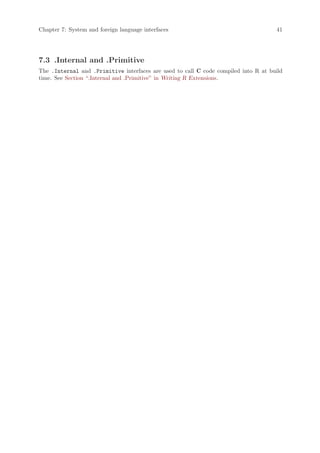 Chapter 7: System and foreign language interfaces                                    41




7.3 .Internal and .Primitive
The .Internal and .Primitive interfaces are used to call C code compiled into R at build
time. See Section “.Internal and .Primitive” in Writing R Extensions.
 