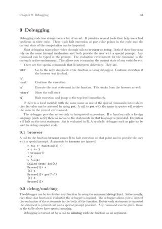 Chapter 9: Debugging                                                                         43




9 Debugging
Debugging code has always been a bit of an art. R provides several tools that help users find
problems in their code. These tools halt execution at particular points in the code and the
current state of the computation can be inspected.
   Most debugging takes place either through calls to browser or debug. Both of these functions
rely on the same internal mechanism and both provide the user with a special prompt. Any
command can be typed at the prompt. The evaluation environment for the command is the
currently active environment. This allows you to examine the current state of any variables etc.
   There are five special commands that R interprets differently. They are,
‘RET’       Go to the next statement if the function is being debugged. Continue execution if
            the browser was invoked.
‘c’
‘cont’      Continue the execution.
‘n’         Execute the next statement in the function. This works from the browser as well.
‘where’     Show the call stack
‘Q’         Halt execution and jump to the top-level immediately.
   If there is a local variable with the same name as one of the special commands listed above
then its value can be accessed by using get. A call to get with the name in quotes will retrieve
the value in the current environment.
   The debugger provides access only to interpreted expressions. If a function calls a foreign
language (such as C) then no access to the statements in that language is provided. Execution
will halt on the next statement that is evaluated in R. A symbolic debugger such as gdb can be
used to debug compiled code.

9.1 browser
A call to the function browser causes R to halt execution at that point and to provide the user
with a special prompt. Arguments to browser are ignored.
      > foo <- function(s) {
      + c <- 3
      + browser()
      + }
      > foo(4)
      Called from: foo(4)
      Browse[1]> s
      [1] 4
      Browse[1]> get("c")
      [1] 3
      Browse[1]>

9.2 debug/undebug
The debugger can be invoked on any function by using the command debug(fun ). Subsequently,
each time that function is evaluated the debugger is invoked. The debugger allows you to control
the evaluation of the statements in the body of the function. Before each statement is executed
the statement is printed out and a special prompt provided. Any command can be given, those
in the table above have special meaning.
    Debugging is turned off by a call to undebug with the function as an argument.
 