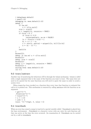 Chapter 9: Debugging                                                                         44




      > debug(mean.default)
      > mean(1:10)
      debugging in: mean.default(1:10)
      debug: {
          if (na.rm)
              x <- x[!is.na(x)]
          trim <- trim[1]
          n <- length(c(x, recursive = TRUE))
          if (trim > 0) {
              if (trim >= 0.5)
                  return(median(x, na.rm = FALSE))
              lo <- floor(n * trim) + 1
              hi <- n + 1 - lo
              x <- sort(x, partial = unique(c(lo, hi)))[lo:hi]
              n <- hi - lo + 1
          }
          sum(x)/n
      }
      Browse[1]>
      debug: if (na.rm) x <- x[!is.na(x)]
      Browse[1]>
      debug: trim <- trim[1]
      Browse[1]>
      debug: n <- length(c(x, recursive = TRUE))
      Browse[1]> c
      exiting from: mean.default(1:10)
      [1] 5.5

9.3 trace/untrace
Another way of monitoring the behaviour of R is through the trace mechanism. trace is called
with a single argument that is the name of the function you want to trace. The name does not
need to be quoted but for some functions you will need to quote the name in order to avoid a
syntax error.
    When trace has been invoked on a function then every time that function is evaluated the
call to it is printed out. This mechanism is removed by calling untrace with the function as an
argument.
       > get("[<-")
       .Primitive("[<-")
       > trace("[<-")
       > x <- 1:10
       > x[3] <- 4
       trace: "[<-"(*tmp*, 3, value = 4)

9.4 traceback
When an error has caused a jump to top-level a special variable called .Traceback is placed into
the base environment. .Traceback is a character vector with one entry for each function call
that was active at the time the error occurred. An examination of .Traceback can be carried
out by a call to traceback.
 