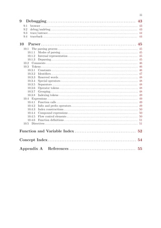 iii

9      Debugging . . . . . . . . . . . . . . . . . . . . . . . . . . . . . . . . . . . . . . . . . . . . . . . . . . . . 43
    9.1      browser . . . . . . . . . . . . . . . . . . . . . . . . . . . . . . . . . . . . . . . . . . . . . . . . . . . . . . . . . . . . . . . . . . . . . . . . . .   43
    9.2      debug/undebug . . . . . . . . . . . . . . . . . . . . . . . . . . . . . . . . . . . . . . . . . . . . . . . . . . . . . . . . . . . . . . . . . .             43
    9.3      trace/untrace. . . . . . . . . . . . . . . . . . . . . . . . . . . . . . . . . . . . . . . . . . . . . . . . . . . . . . . . . . . . . . . . . . . . .        44
    9.4      traceback . . . . . . . . . . . . . . . . . . . . . . . . . . . . . . . . . . . . . . . . . . . . . . . . . . . . . . . . . . . . . . . . . . . . . . . .     44

10        Parser . . . . . . . . . . . . . . . . . . . . . . . . . . . . . . . . . . . . . . . . . . . . . . . . . . . . . . . . 45
    10.1 The parsing process . . . . . . . . . . . . . . . . . . . . . . . . . . . . . . . . . . . . . . . . . . . . . . . . . . . . . . . . . . . . .                     45
       10.1.1 Modes of parsing . . . . . . . . . . . . . . . . . . . . . . . . . . . . . . . . . . . . . . . . . . . . . . . . . . . . . . . . . . .                       45
       10.1.2 Internal representation . . . . . . . . . . . . . . . . . . . . . . . . . . . . . . . . . . . . . . . . . . . . . . . . . . . . .                            45
       10.1.3 Deparsing . . . . . . . . . . . . . . . . . . . . . . . . . . . . . . . . . . . . . . . . . . . . . . . . . . . . . . . . . . . . . . . . . .                45
    10.2 Comments . . . . . . . . . . . . . . . . . . . . . . . . . . . . . . . . . . . . . . . . . . . . . . . . . . . . . . . . . . . . . . . . . . . . . .              46
    10.3 Tokens . . . . . . . . . . . . . . . . . . . . . . . . . . . . . . . . . . . . . . . . . . . . . . . . . . . . . . . . . . . . . . . . . . . . . . . . . .        46
       10.3.1 Constants . . . . . . . . . . . . . . . . . . . . . . . . . . . . . . . . . . . . . . . . . . . . . . . . . . . . . . . . . . . . . . . . . .                46
       10.3.2 Identifiers . . . . . . . . . . . . . . . . . . . . . . . . . . . . . . . . . . . . . . . . . . . . . . . . . . . . . . . . . . . . . . . . . .              47
       10.3.3 Reserved words . . . . . . . . . . . . . . . . . . . . . . . . . . . . . . . . . . . . . . . . . . . . . . . . . . . . . . . . . . . . .                     48
       10.3.4 Special operators . . . . . . . . . . . . . . . . . . . . . . . . . . . . . . . . . . . . . . . . . . . . . . . . . . . . . . . . . . .                      48
       10.3.5 Separators . . . . . . . . . . . . . . . . . . . . . . . . . . . . . . . . . . . . . . . . . . . . . . . . . . . . . . . . . . . . . . . . .                 48
       10.3.6 Operator tokens . . . . . . . . . . . . . . . . . . . . . . . . . . . . . . . . . . . . . . . . . . . . . . . . . . . . . . . . . . . .                      48
       10.3.7 Grouping . . . . . . . . . . . . . . . . . . . . . . . . . . . . . . . . . . . . . . . . . . . . . . . . . . . . . . . . . . . . . . . . . . .               48
       10.3.8 Indexing tokens . . . . . . . . . . . . . . . . . . . . . . . . . . . . . . . . . . . . . . . . . . . . . . . . . . . . . . . . . . . .                      49
    10.4 Expressions . . . . . . . . . . . . . . . . . . . . . . . . . . . . . . . . . . . . . . . . . . . . . . . . . . . . . . . . . . . . . . . . . . . . .             49
       10.4.1 Function calls . . . . . . . . . . . . . . . . . . . . . . . . . . . . . . . . . . . . . . . . . . . . . . . . . . . . . . . . . . . . . .                   49
       10.4.2 Infix and prefix operators . . . . . . . . . . . . . . . . . . . . . . . . . . . . . . . . . . . . . . . . . . . . . . . . . . .                             49
       10.4.3 Index constructions . . . . . . . . . . . . . . . . . . . . . . . . . . . . . . . . . . . . . . . . . . . . . . . . . . . . . . . . .                        50
       10.4.4 Compound expressions . . . . . . . . . . . . . . . . . . . . . . . . . . . . . . . . . . . . . . . . . . . . . . . . . . . . .                               50
       10.4.5 Flow control elements . . . . . . . . . . . . . . . . . . . . . . . . . . . . . . . . . . . . . . . . . . . . . . . . . . . . . .                            50
       10.4.6 Function definitions . . . . . . . . . . . . . . . . . . . . . . . . . . . . . . . . . . . . . . . . . . . . . . . . . . . . . . . .                         51
    10.5 Directives . . . . . . . . . . . . . . . . . . . . . . . . . . . . . . . . . . . . . . . . . . . . . . . . . . . . . . . . . . . . . . . . . . . . . . .          51

Function and Variable Index . . . . . . . . . . . . . . . . . . . . . . . . . . . . . . . . . . . . 52

Concept Index . . . . . . . . . . . . . . . . . . . . . . . . . . . . . . . . . . . . . . . . . . . . . . . . . . . . 54

Appendix A                            References . . . . . . . . . . . . . . . . . . . . . . . . . . . . . . . . . . . . . . . 55
 