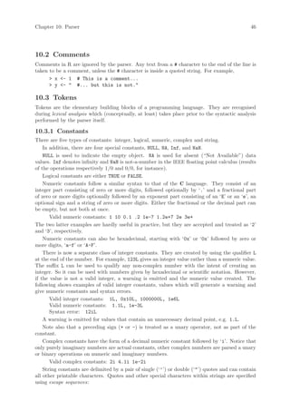 Chapter 10: Parser                                                                              46




10.2 Comments
Comments in     R are ignored by the parser. Any text from a # character to the end of the line is
taken to be a   comment, unless the # character is inside a quoted string. For example,
      > x <-    1 # This is a comment...
      > y <-    " #... but this is not."

10.3 Tokens
Tokens are the elementary building blocks of a programming language. They are recognised
during lexical analysis which (conceptually, at least) takes place prior to the syntactic analysis
performed by the parser itself.

10.3.1 Constants
There are five types of constants: integer, logical, numeric, complex and string.
    In addition, there are four special constants, NULL, NA, Inf, and NaN.
    NULL is used to indicate the empty object. NA is used for absent (“Not Available”) data
values. Inf denotes infinity and NaN is not-a-number in the IEEE floating point calculus (results
of the operations respectively 1/0 and 0/0, for instance).
    Logical constants are either TRUE or FALSE.
    Numeric constants follow a similar syntax to that of the C language. They consist of an
integer part consisting of zero or more digits, followed optionally by ‘.’ and a fractional part
of zero or more digits optionally followed by an exponent part consisting of an ‘E’ or an ‘e’, an
optional sign and a string of zero or more digits. Either the fractional or the decimal part can
be empty, but not both at once.
       Valid numeric constants: 1 10 0.1 .2 1e-7 1.2e+7 2e 3e+
The two latter examples are hardly useful in practice, but they are accepted and treated as ‘2’
and ‘3’, respectively.
    Numeric constants can also be hexadecimal, starting with ‘0x’ or ‘0x’ followed by zero or
more digits, ‘a-f’ or ‘A-F’.
    There is now a separate class of integer constants. They are created by using the qualifier L
at the end of the number. For example, 123L gives an integer value rather than a numeric value.
The suffix L can be used to qualify any non-complex number with the intent of creating an
integer. So it can be used with numbers given by hexadecimal or scientific notation. However,
if the value is not a valid integer, a warning is emitted and the numeric value created. The
following shows examples of valid integer constants, values which will generate a warning and
give numeric constants and syntax errors.
       Valid integer constants: 1L, 0x10L, 1000000L, 1e6L
       Valid numeric constants: 1.1L, 1e-3L
       Syntax error: 12iL
    A warning is emitted for values that contain an unnecessary decimal point, e.g. 1.L.
    Note also that a preceding sign (+ or -) is treated as a unary operator, not as part of the
constant.
    Complex constants have the form of a decimal numeric constant followed by ‘i’. Notice that
only purely imaginary numbers are actual constants, other complex numbers are parsed a unary
or binary operations on numeric and imaginary numbers.
       Valid complex constants: 2i 4.1i 1e-2i
    String constants are delimited by a pair of single (‘’’) or double (‘"’) quotes and can contain
all other printable characters. Quotes and other special characters within strings are specified
using escape sequences:
 