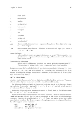 Chapter 10: Parser                                                                               47




’          single quote
"          double quote
n          newline
r          carriage return
t          tab character
b          backspace
a          bell
f          form feed
v          vertical tab
          backslash itself
nnn        character with given octal code – sequences of one, two or three digits in the range
            0 ... 8 are accepted.
xnn        character with given hex code – sequences of one or two hex digits (with entries 0
            ... 9 A ... F a ... f).
unnnn u{nnnn }
          (where multibyte locales are supported, otherwise an error). Unicode character with
          given hex code – sequences of up to four hex digits. The character needs to be valid
          in the current locale.
Unnnnnnnn U{nnnnnnnn }
          (where multibyte locales are supported and not on Windows, otherwise an error).
          Unicode character with given hex code – sequences of up to eight hex digits.
A single quote may also be embedded directly in a double-quote delimited string and vice versa.
   As from R 2.8.0, a ‘nul’ (0) is not allowed in a character string, so using 0 in a string
constant terminates the constant (usually with a warning): further characters up to the closing
quote are scanned but ignored.

10.3.2 Identifiers
Identifiers consist of a sequence of letters, digits, the period (‘.’) and the underscore. They must
not start with a digit nor underscore, nor with a period followed by a digit.
    The definition of a letter depends on the current locale: the precise set of characters allowed
is given by the C expression (isalnum(c) || c == ’.’ || c == ’_’) and will include accented
letters in many Western European locales.
   Notice that identifiers starting with a period are not by default listed by the ls function and
that ‘...’ and ‘..1’, ‘..2’, etc. are special.
   Notice also that objects can have names that are not identifiers. These are generally accessed
via get and assign, although they can also be represented by text strings in some limited cir-
cumstances when there is no ambiguity (e.g. "x" <- 1). As get and assign are not restricted to
names that are identifiers they do not recognise subscripting operators or assignment functions.
The following pairs are not equivalent
       x$a<-1              assign("x$a",1)
       x[[1]]              get("x[[1]]")
       names(x)<-nm        assign("names(x)",nm)
 