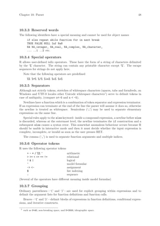Chapter 10: Parser                                                                             48




10.3.3 Reserved words
The following identifiers have a special meaning and cannot be used for object names
        if else repeat while function for in next break
        TRUE FALSE NULL Inf NaN
        NA NA_integer_ NA_real_ NA_complex_ NA_character_
        ... ..1 ..2 etc.

10.3.4 Special operators
R allows user-defined infix operators. These have the form of a string of characters delimited
by the ‘%’ character. The string can contain any printable character except ‘%’. The escape
sequences for strings do not apply here.
     Note that the following operators are predefined
        %% %*% %/% %in% %o% %x%

10.3.5 Separators
Although not strictly tokens, stretches of whitespace characters (spaces, tabs and formfeeds, on
Windows and UTF-8 locales other Unicode whitespace characters1 ) serve to delimit tokens in
case of ambiguity, (compare x<-5 and x < -5).
    Newlines have a function which is a combination of token separator and expression terminator.
If an expression can terminate at the end of the line the parser will assume it does so, otherwise
the newline is treated as whitespace. Semicolons (‘;’) may be used to separate elementary
expressions on the same line.
    Special rules apply to the else keyword: inside a compound expression, a newline before else
is discarded, whereas at the outermost level, the newline terminates the if construction and a
subsequent else causes a syntax error. This somewhat anomalous behaviour occurs because R
should be usable in interactive mode and then it must decide whether the input expression is
complete, incomplete, or invalid as soon as the user presses RET.
     The comma (‘,’) is used to separate function arguments and multiple indices.

10.3.6 Operator tokens
R uses the following operator tokens
        + - * / %% ^                        arithmetic
        > >= < <= == !=                     relational
        !&|                                 logical
        ~                                   model formulae
        -> <-                               assignment
        $                                   list indexing
        :                                   sequence
(Several of the operators have different meaning inside model formulas)

10.3.7 Grouping
Ordinary parentheses—‘(’ and ‘)’—are used for explicit grouping within expressions and to
delimit the argument lists for function definitions and function calls.
   Braces—‘{’ and ‘}’—delimit blocks of expressions in function definitions, conditional expres-
sions, and iterative constructs.

 1
     such as U+A0, non-breaking space, and U+3000, ideographic space.
 