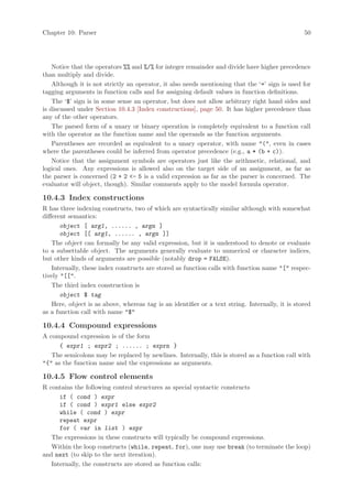 Chapter 10: Parser                                                                                50




    Notice that the operators %% and %/% for integer remainder and divide have higher precedence
than multiply and divide.
    Although it is not strictly an operator, it also needs mentioning that the ‘=’ sign is used for
tagging arguments in function calls and for assigning default values in function definitions.
    The ‘$’ sign is in some sense an operator, but does not allow arbitrary right hand sides and
is discussed under Section 10.4.3 [Index constructions], page 50. It has higher precedence than
any of the other operators.
    The parsed form of a unary or binary operation is completely equivalent to a function call
with the operator as the function name and the operands as the function arguments.
    Parentheses are recorded as equivalent to a unary operator, with name "(", even in cases
where the parentheses could be inferred from operator precedence (e.g., a * (b + c)).
    Notice that the assignment symbols are operators just like the arithmetic, relational, and
logical ones. Any expressions is allowed also on the target side of an assignment, as far as
the parser is concerned (2 + 2 <- 5 is a valid expression as far as the parser is concerned. The
evaluator will object, though). Similar comments apply to the model formula operator.

10.4.3 Index constructions
R has three indexing constructs, two of which are syntactically similar although with somewhat
different semantics:
       object [ arg1, ...... , argn ]
       object [[ arg1, ...... , argn ]]
    The object can formally be any valid expression, but it is understood to denote or evaluate
to a subsettable object. The arguments generally evaluate to numerical or character indices,
but other kinds of arguments are possible (notably drop = FALSE).
    Internally, these index constructs are stored as function calls with function name "[" respec-
tively "[[".
    The third index construction is
       object $ tag
    Here, object is as above, whereas tag is an identifier or a text string. Internally, it is stored
as a function call with name "$"

10.4.4 Compound expressions
A compound expression is of the form
      { expr1 ; expr2 ; ...... ; exprn }
   The semicolons may be replaced by newlines. Internally, this is stored as a function call with
"{" as the function name and the expressions as arguments.

10.4.5 Flow control elements
R contains the following control structures as special syntactic constructs
      if ( cond ) expr
      if ( cond ) expr1 else expr2
      while ( cond ) expr
      repeat expr
      for ( var in list ) expr
   The expressions in these constructs will typically be compound expressions.
   Within the loop constructs (while, repeat, for), one may use break (to terminate the loop)
and next (to skip to the next iteration).
   Internally, the constructs are stored as function calls:
 
