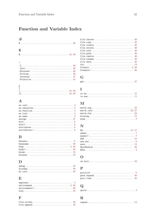 Function and Variable Index                                                                                                                                                                               52




Function and Variable Index

#                                                                                                       file.choose . . . . . . . . . . . . . . . . . . . . . . . . . . . . . . . . . . . . .             40
# . . . . . . . . . . . . . . . . . . . . . . . . . . . . . . . . . . . . . . . . . . . . . . . . 46    file.copy . . . . . . . . . . . . . . . . . . . . . . . . . . . . . . . . . . . . . . .           40
                                                                                                        file.create . . . . . . . . . . . . . . . . . . . . . . . . . . . . . . . . . . . . .             40
                                                                                                        file.exists . . . . . . . . . . . . . . . . . . . . . . . . . . . . . . . . . . . . .             40
$                                                                                                       file.info . . . . . . . . . . . . . . . . . . . . . . . . . . . . . . . . . . . . . . .           40
$ . . . . . . . . . . . . . . . . . . . . . . . . . . . . . . . . . . . . . . . . . . . . . 16, 50      file.path . . . . . . . . . . . . . . . . . . . . . . . . . . . . . . . . . . . . . . .           40
                                                                                                        file.remove . . . . . . . . . . . . . . . . . . . . . . . . . . . . . . . . . . . . .             40
                                                                                                        file.rename . . . . . . . . . . . . . . . . . . . . . . . . . . . . . . . . . . . . .             40
.                                                                                                       file.show . . . . . . . . . . . . . . . . . . . . . . . . . . . . . . . . . . . . . . .           40
.C . . . . . . . . . . . . . . . . . . . . . . . . . . . . . . . . . . . . . . . . . . . . . . .   40   for . . . . . . . . . . . . . . . . . . . . . . . . . . . . . . . . . . . . . . . . . . . . . .   13
.Call . . . . . . . . . . . . . . . . . . . . . . . . . . . . . . . . . . . . . . . . . . . .      40   formals . . . . . . . . . . . . . . . . . . . . . . . . . . . . . . . . . . . . . . . 4,          38
.External . . . . . . . . . . . . . . . . . . . . . . . . . . . . . . . . . . . . . . .            40   formals<- . . . . . . . . . . . . . . . . . . . . . . . . . . . . . . . . . . . . . . .           38
.Fortran . . . . . . . . . . . . . . . . . . . . . . . . . . . . . . . . . . . . . . . .           40
.Internal . . . . . . . . . . . . . . . . . . . . . . . . . . . . . . . . . . . . . . .            41   G
.Primitive . . . . . . . . . . . . . . . . . . . . . . . . . . . . . . . . . . . . . .             41
                                                                                                        get . . . . . . . . . . . . . . . . . . . . . . . . . . . . . . . . . . . . . . . . . . . . . . 47

[
[ . . . . . . . . . . . . . . . . . . . . . . . . . . . . . . . . . . . . . . . . . . . . . 16, 50      I
[[ . . . . . . . . . . . . . . . . . . . . . . . . . . . . . . . . . . . . . . . . . . . . 16, 50       is.na . . . . . . . . . . . . . . . . . . . . . . . . . . . . . . . . . . . . . . . . . . . . 15
                                                                                                        is.nan . . . . . . . . . . . . . . . . . . . . . . . . . . . . . . . . . . . . . . . . . . . 15

A
as.call . . . . . . . . . . . . . . . . . . . . . . . . . . . . . . . . . . . . . . . . . . . 3
                                                                                                        M
as.character . . . . . . . . . . . . . . . . . . . . . . . . . . . . . . . . . . . . . 4                match.arg . . . . . . . . . . . . . . . . . . . . . . . . . . . . . . . . . . . . . . . 23
as.function . . . . . . . . . . . . . . . . . . . . . . . . . . . . . . . . . . . . . . 4               match.call . . . . . . . . . . . . . . . . . . . . . . . . . . . . . . . . . . 23, 37
as.list . . . . . . . . . . . . . . . . . . . . . . . . . . . . . . . . . . . . . . . . . . . 3         match.fun . . . . . . . . . . . . . . . . . . . . . . . . . . . . . . . . . . . . . . . 23
as.name . . . . . . . . . . . . . . . . . . . . . . . . . . . . . . . . . . . . . . . . . . . 4         missing. . . . . . . . . . . . . . . . . . . . . . . . . . . . . . . . . . . . . . . . . . 15
assign . . . . . . . . . . . . . . . . . . . . . . . . . . . . . . . . . . . . . . . . . . . 47         mode . . . . . . . . . . . . . . . . . . . . . . . . . . . . . . . . . . . . . . . . . . . . . . 2
attr . . . . . . . . . . . . . . . . . . . . . . . . . . . . . . . . . . . . . . . . . . . . . . 6
attr<- . . . . . . . . . . . . . . . . . . . . . . . . . . . . . . . . . . . . . . . . . . . . 6
attributes . . . . . . . . . . . . . . . . . . . . . . . . . . . . . . . . . . . . . . . 6              N
attributes<- . . . . . . . . . . . . . . . . . . . . . . . . . . . . . . . . . . . . . 6                NA . . . . . . . . . . . . . . . . . . . . . . . . . . . . . . . . . . . . . . . . . . . . 15, 17
                                                                                                        names . . . . . . . . . . . . . . . . . . . . . . . . . . . . . . . . . . . . . . . . . . . . . 7
                                                                                                        names<- . . . . . . . . . . . . . . . . . . . . . . . . . . . . . . . . . . . . . . . . . . . 7
B                                                                                                       NaN . . . . . . . . . . . . . . . . . . . . . . . . . . . . . . . . . . . . . . . . . . . . . . 15
baseenv . . . . . . . . . . . . . . . . . . . . . . . . . . . . . . . . . . . . . . . . . . . 5         new.env . . . . . . . . . . . . . . . . . . . . . . . . . . . . . . . . . . . . . . . . . . . 6
basename . . . . . . . . . . . . . . . . . . . . . . . . . . . . . . . . . . . . . . . . 40             next . . . . . . . . . . . . . . . . . . . . . . . . . . . . . . . . . . . . . . . . . . . . . 13
body . . . . . . . . . . . . . . . . . . . . . . . . . . . . . . . . . . . . . . . . . . 4, 38          NextMethod . . . . . . . . . . . . . . . . . . . . . . . . . . . . . . . . . . . . . . 29
body<- . . . . . . . . . . . . . . . . . . . . . . . . . . . . . . . . . . . . . . . . . . . 38         NULL . . . . . . . . . . . . . . . . . . . . . . . . . . . . . . . . . . . . . . . . . . . . . . 4
break . . . . . . . . . . . . . . . . . . . . . . . . . . . . . . . . . . . . . . . . . . . . 13
browser. . . . . . . . . . . . . . . . . . . . . . . . . . . . . . . . . . . . . . . . . . 43
                                                                                                        O
D                                                                                                       on.exit. . . . . . . . . . . . . . . . . . . . . . . . . . . . . . . . . . . . . . . . . . 42

debug . . . . . . . . . . . . . . . . . . . . . . . . . . . . . . . . . . . . . . . . . . . . 43
dirname. . . . . . . . . . . . . . . . . . . . . . . . . . . . . . . . . . . . . . . . . . 40           P
do.call. . . . . . . . . . . . . . . . . . . . . . . . . . . . . . . . . . . . . . . . . . 38           pairlist . . . . . . . . . . . . . . . . . . . . . . . . . . . . . . . . . . . . . . . . . 6
                                                                                                        path.expand . . . . . . . . . . . . . . . . . . . . . . . . . . . . . . . . . . . . . 40
E                                                                                                       proc.time . . . . . . . . . . . . . . . . . . . . . . . . . . . . . . . . . . . . . . . 40
emptyenv . . . . . . . . . . . . . . . . . . . . . . . . . . . . . . . . . . . . . . . . . 5
environment . . . . . . . . . . . . . . . . . . . . . . . . . . . . . . . . . . 4, 38                   Q
environment<- . . . . . . . . . . . . . . . . . . . . . . . . . . . . . . . . . . . 38
eval . . . . . . . . . . . . . . . . . . . . . . . . . . . . . . . . . . . . . . . . . . . . . 35       quote . . . . . . . . . . . . . . . . . . . . . . . . . . . . . . . . . . . . . . . . . . . . . 3


F                                                                                                       R
file.access . . . . . . . . . . . . . . . . . . . . . . . . . . . . . . . . . . . . . 40                repeat . . . . . . . . . . . . . . . . . . . . . . . . . . . . . . . . . . . . . . . . . . . 13
file.append . . . . . . . . . . . . . . . . . . . . . . . . . . . . . . . . . . . . . 40
 