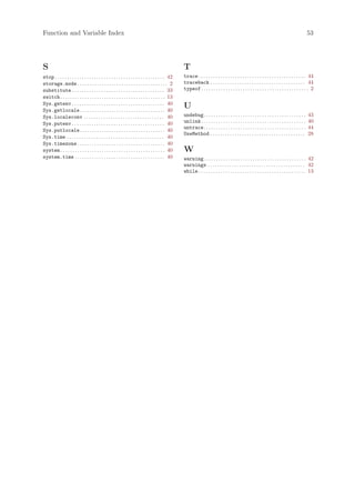 Function and Variable Index                                                                                                                                                                        53




S                                                                                                   T
stop . . . . . . . . . . . . . . . . . . . . . . . . . . . . . . . . . . . . . . . . . . . . . 42   trace . . . . . . . . . . . . . . . . . . . . . . . . . . . . . . . . . . . . . . . . . . . . 44
storage.mode . . . . . . . . . . . . . . . . . . . . . . . . . . . . . . . . . . . . . 2            traceback . . . . . . . . . . . . . . . . . . . . . . . . . . . . . . . . . . . . . . . 44
substitute . . . . . . . . . . . . . . . . . . . . . . . . . . . . . . . . . . . . . . 33           typeof . . . . . . . . . . . . . . . . . . . . . . . . . . . . . . . . . . . . . . . . . . . . 2
switch . . . . . . . . . . . . . . . . . . . . . . . . . . . . . . . . . . . . . . . . . . . 13
Sys.getenv . . . . . . . . . . . . . . . . . . . . . . . . . . . . . . . . . . . . . . 40
Sys.getlocale . . . . . . . . . . . . . . . . . . . . . . . . . . . . . . . . . . . 40
                                                                                                    U
Sys.localeconv . . . . . . . . . . . . . . . . . . . . . . . . . . . . . . . . . 40                 undebug. . . . . . . . . . . . . . . . . . . . . . . . . . . . . . . . . . . . . . . . . .     43
Sys.putenv . . . . . . . . . . . . . . . . . . . . . . . . . . . . . . . . . . . . . . 40           unlink . . . . . . . . . . . . . . . . . . . . . . . . . . . . . . . . . . . . . . . . . . .   40
                                                                                                    untrace. . . . . . . . . . . . . . . . . . . . . . . . . . . . . . . . . . . . . . . . . .     44
Sys.putlocale . . . . . . . . . . . . . . . . . . . . . . . . . . . . . . . . . . . 40
                                                                                                    UseMethod . . . . . . . . . . . . . . . . . . . . . . . . . . . . . . . . . . . . . . .        28
Sys.time . . . . . . . . . . . . . . . . . . . . . . . . . . . . . . . . . . . . . . . . 40
Sys.timezone . . . . . . . . . . . . . . . . . . . . . . . . . . . . . . . . . . . . 40
system . . . . . . . . . . . . . . . . . . . . . . . . . . . . . . . . . . . . . . . . . . . 40     W
system.time . . . . . . . . . . . . . . . . . . . . . . . . . . . . . . . . . . . . . 40            warning. . . . . . . . . . . . . . . . . . . . . . . . . . . . . . . . . . . . . . . . . . 42
                                                                                                    warnings . . . . . . . . . . . . . . . . . . . . . . . . . . . . . . . . . . . . . . . . 42
                                                                                                    while . . . . . . . . . . . . . . . . . . . . . . . . . . . . . . . . . . . . . . . . . . . . 13
 