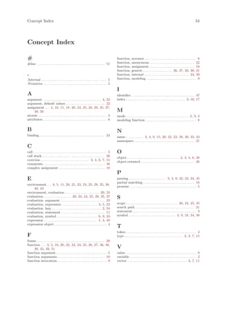 Concept Index                                                                                                                                                                                        54




Concept Index

#                                                                                                      function,        accessor . . . . . . . . . . . . . . . . . . . . . . . . . . . . . . . . . 6
#line . . . . . . . . . . . . . . . . . . . . . . . . . . . . . . . . . . . . . . . . . . . . 51       function,        anonymous . . . . . . . . . . . . . . . . . . . . . . . . . . . . . 22
                                                                                                       function,        assignment . . . . . . . . . . . . . . . . . . . . . . . . . . . . . 10
                                                                                                       function,        generic . . . . . . . . . . . . . . . . . . . 26, 27, 28, 30, 31
.                                                                                                      function,        internal . . . . . . . . . . . . . . . . . . . . . . . . . . . . . 24, 30
.Internal . . . . . . . . . . . . . . . . . . . . . . . . . . . . . . . . . . . . . . . . . . 5        function,        modeling . . . . . . . . . . . . . . . . . . . . . . . . . . . . . . . . 8
.Primitive . . . . . . . . . . . . . . . . . . . . . . . . . . . . . . . . . . . . . . . . . 5
                                                                                                       I
A                                                                                                      identifier . . . . . . . . . . . . . . . . . . . . . . . . . . . . . . . . . . . . . . . . . 47
argument . . . . . . . . . . . . . . . . . . . . . . . . . . . . . . . . . . . . . . 4, 22             index . . . . . . . . . . . . . . . . . . . . . . . . . . . . . . . . . . . . . . 3, 16, 17
argument, default values . . . . . . . . . . . . . . . . . . . . . . . . . 22
assignment . . . 4, 10, 11, 18, 20, 24, 25, 28, 29, 35, 37,
     49, 50                                                                                            M
atomic . . . . . . . . . . . . . . . . . . . . . . . . . . . . . . . . . . . . . . . . . . . . 3       mode . . . . . . . . . . . . . . . . . . . . . . . . . . . . . . . . . . . . . . . . 2, 3, 4
attributes . . . . . . . . . . . . . . . . . . . . . . . . . . . . . . . . . . . . . . . . . 6         modeling function . . . . . . . . . . . . . . . . . . . . . . . . . . . . . . . . . 8

B                                                                                                      N
binding . . . . . . . . . . . . . . . . . . . . . . . . . . . . . . . . . . . . . . . . . . 24         name . . . . . . . . . . . 3, 4, 9, 15, 20, 22, 23, 28, 30, 33, 43
                                                                                                       namespace . . . . . . . . . . . . . . . . . . . . . . . . . . . . . . . . . . . . . . . 21
C
call . . . . . . . . . . . . . . . . . . . . . . . . . . . . . . . . . . . . . . . . . . . . . . . 3   O
call stack . . . . . . . . . . . . . . . . . . . . . . . . . . . . . . . . . . . . . . . . 20          object. . . . . . . . . . . . . . . . . . . . . . . . . . . . . . . . . . 2, 3, 4, 6, 28
coercion . . . . . . . . . . . . . . . . . . . . . . . . . . . . . . . 3, 4, 6, 7, 15
                                                                                                       object-oriented . . . . . . . . . . . . . . . . . . . . . . . . . . . . . . . . . . . 26
comments . . . . . . . . . . . . . . . . . . . . . . . . . . . . . . . . . . . . . . . . 46
complex assignment . . . . . . . . . . . . . . . . . . . . . . . . . . . . . . 18
                                                                                                       P
E                                                                                                      parsing . . . . . . . . . . . . . . . . . . . . . . . . 3, 4, 9, 32, 33, 34, 45
                                                                                                       partial matching . . . . . . . . . . . . . . . . . . . . . . . . . . . . . . . . . 16
environment . . . 4, 5, 11, 20, 21, 23, 24, 25, 28, 35, 38,
                                                                                                       promise . . . . . . . . . . . . . . . . . . . . . . . . . . . . . . . . . . . . . . . . . . . 5
     40, 43
environment, evaluation . . . . . . . . . . . . . . . . . . . . . . 20, 24
evaluation . . . . . . . . . . . . . . . . . . 20, 23, 24, 25, 28, 35, 37                              S
evaluation, argument . . . . . . . . . . . . . . . . . . . . . . . . . . . . . 23
evaluation, expression . . . . . . . . . . . . . . . . . . . . . . . 4, 5, 22                          scope . . . . . . . . . . . . . . . . . . . . . . . . . . . . . . . . . 20, 24, 25, 35
evaluation, lazy . . . . . . . . . . . . . . . . . . . . . . . . . . . . . . . . 2, 34                 search path . . . . . . . . . . . . . . . . . . . . . . . . . . . . . . . . . . . . . . 21
evaluation, statement . . . . . . . . . . . . . . . . . . . . . . . . . . . . 11                       statement . . . . . . . . . . . . . . . . . . . . . . . . . . . . . . . . . . . . . . . . . 3
evaluation, symbol . . . . . . . . . . . . . . . . . . . . . . . . . . 6, 9, 24                        symbol . . . . . . . . . . . . . . . . . . . . . . . . . . . . . . 4, 9, 24, 34, 38
expression . . . . . . . . . . . . . . . . . . . . . . . . . . . . . . . . . . 1, 3, 48
expression object . . . . . . . . . . . . . . . . . . . . . . . . . . . . . . . . . . 4
                                                                                                       T
                                                                                                       token . . . . . . . . . . . . . . . . . . . . . . . . . . . . . . . . . . . . . . . . . . . . . 4
F                                                                                                      type . . . . . . . . . . . . . . . . . . . . . . . . . . . . . . . . . . . . . . 2, 3, 7, 15
frame . . . . . . . . . . . . . . . . . . . . . . . . . . . . . . . . . . . . . . . . . . . . 20
function . . . 4, 5, 10, 20, 22, 23, 24, 25, 26, 27, 36, 38,
    39, 45, 49, 51                                                                                     V
function argument. . . . . . . . . . . . . . . . . . . . . . . . . . . . . . . . . 5                   value . . . . . . . . . . . . . . . . . . . . . . . . . . . . . . . . . . . . . . . . . . . . . . 9
function arguments. . . . . . . . . . . . . . . . . . . . . . . . . . . . . . . 10                     variable . . . . . . . . . . . . . . . . . . . . . . . . . . . . . . . . . . . . . . . . . . . 2
function invocation . . . . . . . . . . . . . . . . . . . . . . . . . . . . . . . . 9                  vector . . . . . . . . . . . . . . . . . . . . . . . . . . . . . . . . . . . . . . . 3, 7, 11
 