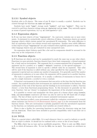 Chapter 2: Objects                                                                              4




2.1.3.1 Symbol objects
Symbols refer to R objects. The name of any R object is usually a symbol. Symbols can be
created through the functions as.name and quote.
   Symbols have mode "name", storage mode "symbol", and type "symbol". They can be
coerced to and from character strings using as.character and as.name. They naturally appear
as atoms of parsed expressions, try e.g. as.list(quote(x + y)).

2.1.4 Expression objects
In R one can have objects of type "expression". An expression contains one or more state-
ments. A statement is a syntactically correct collection of tokens. Expression objects are special
language objects which contain parsed but unevaluated R statements. The main difference is
that an expression object can contain several such expressions. Another more subtle difference
is that objects of type "expression" are only evaluated when explicitly passed to eval, whereas
other language objects may get evaluated in some unexpected cases.
    An expression object behaves much like a list and its components should be accessed in the
same way as the components of a list.

2.1.5 Function objects
In R functions are objects and can be manipulated in much the same way as any other object.
Functions (or more precisely, function closures) have three basic components: a formal argument
list, a body and an environment. The argument list is a comma-separated list of arguments. An
argument can be a symbol, or a ‘symbol = default ’ construct, or the special argument ‘...’.
The second form of argument is used to specify a default value for an argument. This value
will be used if the function is called without any value specified for that argument. The ‘...’
argument is special and can contain any number of arguments. It is generally used if the number
of arguments is unknown or in cases where the arguments will be passed on to another function.
    The body is a parsed R statement. It is usually a collection of statements in braces but it
can be a single statement, a symbol or even a constant.
    A function’s environment is the environment that was active at the time that the function was
created. Any symbols bound in that environment are captured and available to the function. This
combination of the code of the function and the bindings in its environment is called a ‘function
closure’, a term from functional programming theory. In this document we generally use the
term ‘function’, but use ‘closure’ to emphasize the importance of the attached environment.
    It is possible to extract and manipulate the three parts of a closure object using formals,
body, and environment constructs (all three can also be used on the left hand side of assign-
ments). The last of these can be used to remove unwanted environment capture.
    When a function is called, a new environment (called the evaluation environment) is created,
whose enclosure (see Section 2.1.10 [Environment objects], page 5) is the environment from the
function closure. This new environment is initially populated with the unevaluated arguments
to the function; as evaluation proceeds, local variables are created within it.
    There is also a facility for converting functions to and from list structures using as.list
and as.function. These have been included to provide compatibility with S and their use is
discouraged.

2.1.6 NULL
There is a special object called NULL. It is used whenever there is a need to indicate or specify
that an object is absent. It should not be confused with a vector or list of zero length.
   The NULL object has no type and no modifiable properties. There is only one NULL object
in R, to which all instances refer. To test for NULL use is.null. You cannot set attributes on
NULL.
 