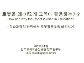 로봇을 왜 어떻게 교육에 활용하는가?
 How and why the Robot is used in Education?

 : 학습과학적 관점에서 로봇활용교육 바라보기




              2013년 1월
         한국교육학술정보원 정책연구부
           조규복(ckb@keris.or.kr)
 