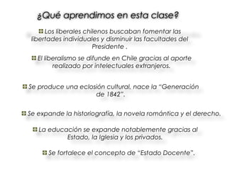 ¿Qué aprendimos en esta clase?
      Los liberales chilenos buscaban fomentar las
 libertades individuales y disminuir las facultades del
                       Presidente .
   El liberalismo se difunde en Chile gracias al aporte
         realizado por intelectuales extranjeros.


Se produce una eclosión cultural, nace la “Generación
                    de 1842”.


Se expande la historiografía, la novela romántica y el derecho.

   La educación se expande notablemente gracias al
           Estado, la Iglesia y los privados.

      Se fortalece el concepto de “Estado Docente”.
 