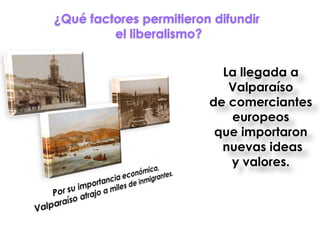 ¿Qué factores permitieron difundir
         el liberalismo?


                           La llegada a
                            Valparaíso
                         de comerciantes
                            europeos
                          que importaron
                           nuevas ideas
                            y valores.
 