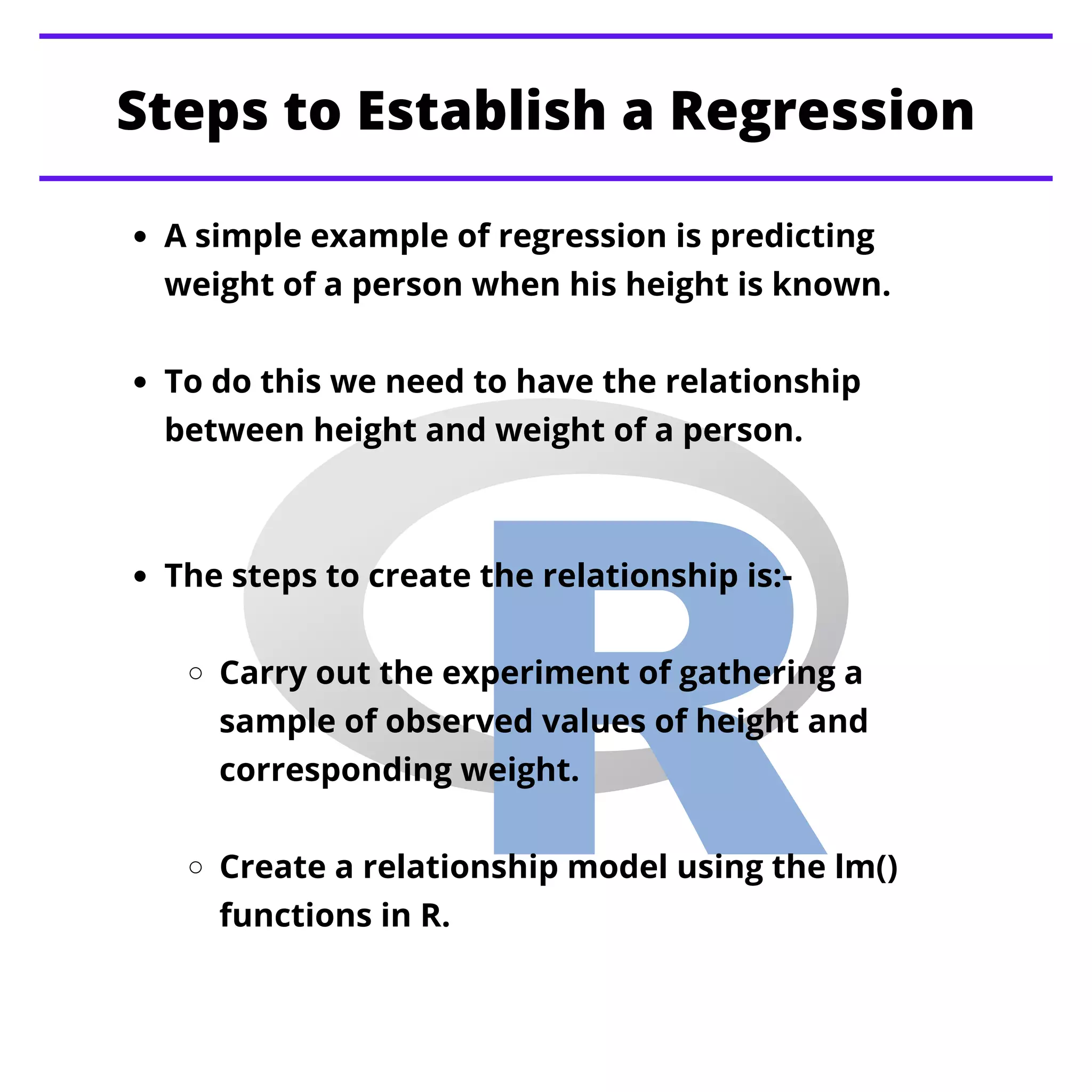 Steps to Establish a Regression
A simple example of regression is predicting
weight of a person when his height is known.
To do this we need to have the relationship
between height and weight of a person.
The steps to create the relationship is:-
Carry out the experiment of gathering a
sample of observed values of height and
corresponding weight.
Create a relationship model using the lm()
functions in R.
 