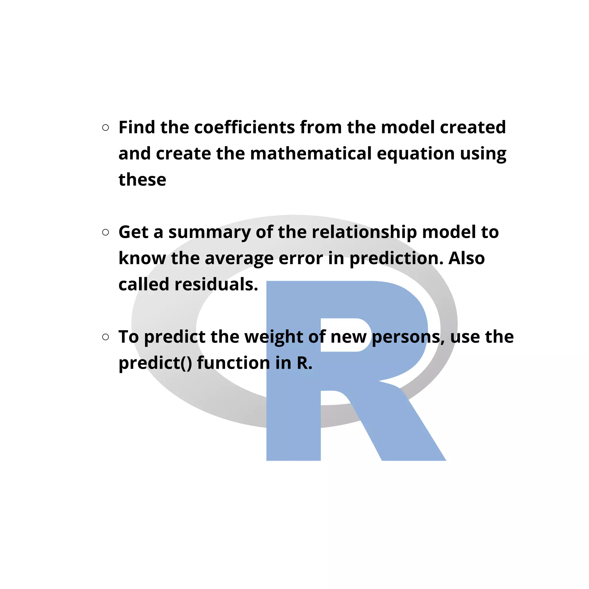 Find the coefficients from the model created
and create the mathematical equation using
these
Get a summary of the relationship model to
know the average error in prediction. Also
called residuals.
To predict the weight of new persons, use the
predict() function in R.
 