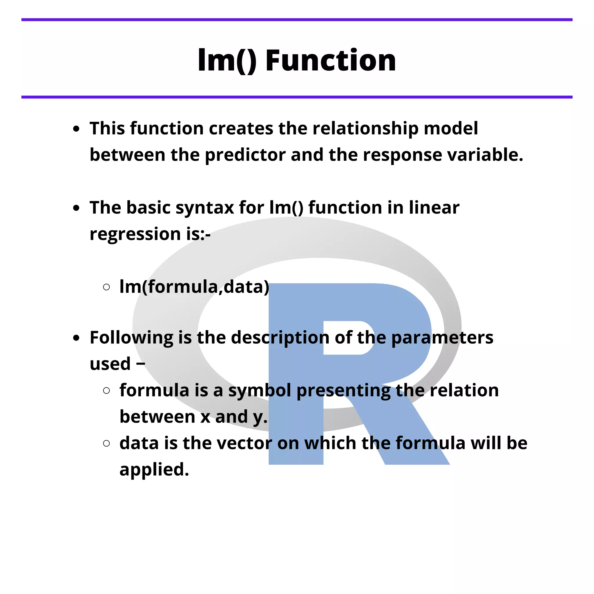 lm() Function
This function creates the relationship model
between the predictor and the response variable.
The basic syntax for lm() function in linear
regression is:-
lm(formula,data)
Following is the description of the parameters
used −
formula is a symbol presenting the relation
between x and y.
data is the vector on which the formula will be
applied.
 