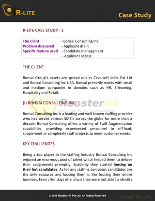 R-LITE CASE STUDY - 1
 
The client                        - Bonsai Consulting Inc
Problem discussed                         - Applicant drain
Specific feature used    - Candidate management
                                           - Applicant access 
 
THE CLIENT

Bonsai Group’s assets are spread out as Cevalsoft India Pvt Ltd
and Bonsai Consulting Inc USA. Bonsai primarily works with small
and medium companies in domains such as HR, E-learning,
Hospitality and Retail.
 
(I) BONSAI CONSULTING INC

Bonsai Consulting Inc is a leading and well known staffing provider
who has served various SME’s across the globe for more than a
decade. Bonsai Consulting offers a variety of Staff Augmentation
capabilities, providing experienced personnel to off-load,
supplement or completely staff projects to meet customer needs.

KEY CHALLENGES

Being a top player in the staffing industry Bonsai Consulting Inc
enjoyed an enormous pool of talent which helped them to deliver
their assignments promptly. Suddenly they started loosing  on 
their hot candidates. As for any staffing company, candidates are
the only resource and loosing them is like loosing their entire
business. Even after days of analysis they were not able to identify


                    © 2010 RoosterHR Pvt Ltd. All Rights Reserved
 