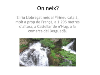 Onneix?El riu Llobregat neix al Pirineu català, molt a prop de França, a 1.295 metres d'altura, a Castellar de n’Hug, a la comarca del Berguedà.