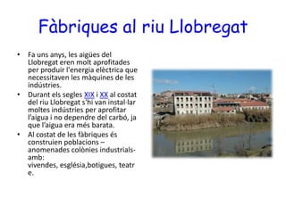 Fàbriques al riu LlobregatFa uns anys, les aigües del Llobregat eren molt aprofitades per produir l'energia elèctrica que necessitaven les màquines de les indústries.  Durant els segles XIX i XX al costat del riu Llobregat s'hi van instal·lar moltes indústries per aprofitar l’aigua i no dependre del carbó, ja que l’aigua era més barata.Al costat de les fàbriques és construien poblacions – anomenades colònies industrials- amb: vivendes, església,botigues, teatre.