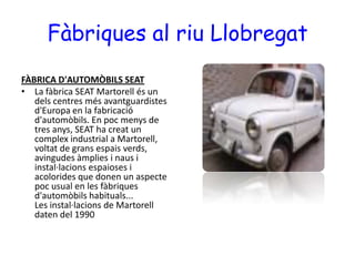 Fàbriques al riu Llobregat FÀBRICA D'AUTOMÒBILS SEATLa fàbrica SEAT Martorell és un dels centres més avantguardistes d'Europa en la fabricació d'automòbils. En poc menys de tres anys, SEAT ha creat un complex industrial a Martorell, voltat de grans espais verds, avingudes àmplies i naus i instal·lacions espaioses i acolorides que donen un aspecte poc usual en les fàbriques d'automòbils habituals...Les instal·lacions de Martorell daten del 1990