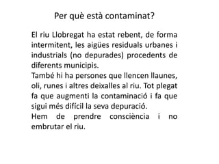 Per què està contaminat?El riu Llobregat ha estat rebent, de forma intermitent, les aigües residuals urbanes i industrials (no depurades) procedents de diferents municipis.També hi ha persones que llencen llaunes, oli, runes i altres deixalles al riu. Tot plegat fa que augmenti la contaminació i fa que sigui més difícil la seva depuració.Hem de prendre consciència i no embrutar el riu.