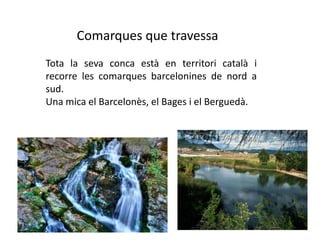 Comarques que travessaTota la seva conca està en territori català i recorre les comarques barcelonines de nord a sud. Una mica el Barcelonès, el Bages i el Berguedà.